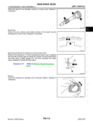 MAIN DRIVE GEAR
< DISASSEMBLY AND ASSEMBLY >
Check the gear for any damage, scaling, or uneven wear. Replace if
necessary.

[6MT: FS6R31A]
A

B

C
JPDIC0029ZZ

TM

Baulk Ring
Check the cam surface and contact surface of the baulk ring for
damage and uneven wear. Replace if necessary.

E

F

G
SCIA0608J

Baulk Ring Clearance for Single Cone Synchronizer (5th)
Measure the clearance “A” when pressing the baulk ring (1) against
the cone (B) of clutch gear by hands at 2 points or more on the opposite side using a feeler gauge (C), and then calculate the mean
value. Replace if outside the limit value.

Clearance “A”

H

I

: Refer to TM-136, "Baulk Ring Clearance".

J

K
JPDIC0605ZZ

Bearing
Check the bearing for damage and unsmooth rotation. Replace if
necessary.

L

M

N

SMT418A

O

P

Revision: 2008 October

TM-113

2009 370Z

 
