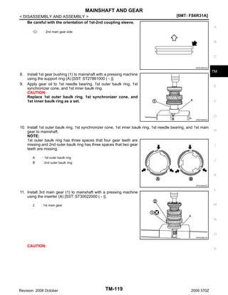 MAINSHAFT AND GEAR
< DISASSEMBLY AND ASSEMBLY >
Be careful with the orientation of 1st-2nd coupling sleeve.

[6MT: FS6R31A]
A

: 2nd main gear side

B

C
JPDIC0557ZZ

8.
9.

TM

Install 1st gear bushing (1) to mainshaft with a pressing machine
using the support ring (A) [SST: ST27861000 ( - )].
Apply gear oil to 1st needle bearing, 1st outer baulk ring, 1st
synchronizer cone, and 1st inner baulk ring.
CAUTION:
Replace 1st outer baulk ring, 1st synchronizer cone, and
1st inner baulk ring as a set.

E

F

G
JPDIC0646ZZ

10. Install 1st outer baulk ring, 1st synchronizer cone, 1st inner baulk ring, 1st needle bearing, and 1st main
gear to mainshaft.
NOTE:
1st outer baulk ring has three spaces that four gear teeth are
missing and 2nd outer baulk ring has three spaces that two gear
teeth are missing.
A

: 1st outer baulk ring

B

: 2nd outer baulk ring

H

I

J

K
JPDIC0600ZZ

L

11. Install 3rd main gear (1) to mainshaft with a pressing machine
using the inserter (A) [SST: ST30022000 ( - )].
2

M

: 1st main gear

N

O
JPDIC0561ZZ

CAUTION:

Revision: 2008 October

P

TM-119

2009 370Z

 