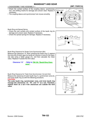 MAINSHAFT AND GEAR
< DISASSEMBLY AND ASSEMBLY >
• Check the contact surface of the coupling sleeve, synchronizer
hub, and shifting inserts for damage and uneven wear. Replace if
necessary.
• The coupling sleeve and synchronizer hub moves smoothly.

[6MT: FS6R31A]

SMT387A

Baulk Ring and Spread Spring
• Check the cam surface and contact surface of the baulk ring for
damage and uneven wear. Replace if necessary.
• Check the spread springs for damage. Replace if necessary.

SCIA0608J

Baulk Ring Clearance for Single Cone Synchronizer (6th)
Measure the clearance “A” when pressing the baulk ring (1) against
the cone (B) of clutch gear by hands at 2 points or more on the opposite side using a feeler gauge (C), and then calculate the mean
value. Replace if outside the limit value.

Clearance “A”

: Refer to TM-136, "Baulk Ring Clearance".

JPDIC0605ZZ

Baulk Ring Clearance for Triple Cone Synchronizer (1st and 2nd)
Measure the clearance of outer baulk ring (1), synchronizer cone (2),
and inner baulk ring (3) with the following procedure.
CAUTION:
The outer baulk ring, synchronizer cone, and inner baulk ring
manage the clearances “A”, “B”, and “C” as a set. Therefore,
replace them as a set if the clearances are outside the limit
value.

JPDIC0308ZZ

Revision: 2008 October

TM-122

2009 370Z

 