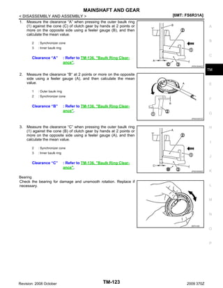 MAINSHAFT AND GEAR
< DISASSEMBLY AND ASSEMBLY >
1. Measure the clearance “A” when pressing the outer baulk ring
(1) against the cone (C) of clutch gear by hands at 2 points or
more on the opposite side using a feeler gauge (B), and then
calculate the mean value.
2

A

B

: Synchronizer cone

3

[6MT: FS6R31A]

: Inner baulk ring

Clearance “A”

C

: Refer to TM-136, "Baulk Ring Clearance".
JPDIC0034ZZ

TM

2.

Measure the clearance “B“ at 2 points or more on the opposite
side using a feeler gauge (A), and then calculate the mean
value.
1

: Outer baulk ring

2

E

: Synchronizer cone

Clearance “B”

F

: Refer to TM-136, "Baulk Ring Clearance".

G
JPDIC0307ZZ

3.

Measure the clearance “C” when pressing the outer baulk ring
(1) against the cone (B) of clutch gear by hands at 2 points or
more on the opposite side using a feeler gauge (A), and then
calculate the mean value.
2

I

: Synchronizer cone

3

H

: Inner baulk ring

J

Clearance “C”

: Refer to TM-136, "Baulk Ring Clearance".
JPDIC0035ZZ

Bearing
Check the bearing for damage and unsmooth rotation. Replace if
necessary.

K

L

M

N

SMT418A

O

P

Revision: 2008 October

TM-123

2009 370Z

 
