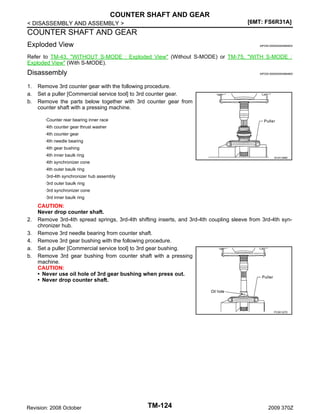 COUNTER SHAFT AND GEAR
[6MT: FS6R31A]

< DISASSEMBLY AND ASSEMBLY >

COUNTER SHAFT AND GEAR
Exploded View

INFOID:0000000004684832

Refer to TM-43, "WITHOUT S-MODE : Exploded View" (Without S-MODE) or TM-75, "WITH S-MODE :
Exploded View" (With S-MODE).

Disassembly
1.
a.
b.

INFOID:0000000004684800

Remove 3rd counter gear with the following procedure.
Set a puller [Commercial service tool] to 3rd counter gear.
Remove the parts below together with 3rd counter gear from
counter shaft with a pressing machine.
·Counter rear bearing inner race
·4th counter gear thrust washer
·4th counter gear
·4th needle bearing
·4th gear bushing
·4th inner baulk ring

SCIA1389E

·4th synchronizer cone
·4th outer baulk ring
·3rd-4th synchronizer hub assembly
·3rd outer baulk ring
·3rd synchronizer cone
·3rd inner baulk ring

2.
3.
4.
a.
b.

CAUTION:
Never drop counter shaft.
Remove 3rd-4th spread springs, 3rd-4th shifting inserts, and 3rd-4th coupling sleeve from 3rd-4th synchronizer hub.
Remove 3rd needle bearing from counter shaft.
Remove 3rd gear bushing with the following procedure.
Set a puller [Commercial service tool] to 3rd gear bushing.
Remove 3rd gear bushing from counter shaft with a pressing
machine.
CAUTION:
• Never use oil hole of 3rd gear bushing when press out.
• Never drop counter shaft.

PCIB1327E

Revision: 2008 October

TM-124

2009 370Z

 