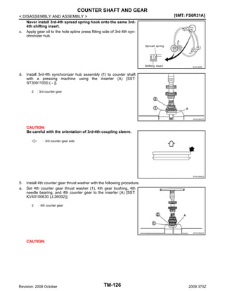 COUNTER SHAFT AND GEAR
< DISASSEMBLY AND ASSEMBLY >
Never install 3rd-4th spread spring hook onto the same 3rd4th shifting insert.
c. Apply gear oil to the hole spline press fitting side of 3rd-4th synchronizer hub.

[6MT: FS6R31A]

SCIA1600E

d.

Install 3rd-4th synchronizer hub assembly (1) to counter shaft
with a pressing machine using the inserter (A) [SST:
ST30911000 ( - )].
2

: 3rd counter gear

JPDIC0567ZZ

CAUTION:
Be careful with the orientation of 3rd-4th coupling sleeve.
: 3rd counter gear side

JPDIC0566ZZ

5.
a.

Install 4th counter gear thrust washer with the following procedure.
Set 4th counter gear thrust washer (1), 4th gear bushing, 4th
needle bearing, and 4th counter gear to the inserter (A) [SST:
KV40100630 (J-26092)].
2

: 4th counter gear

JPDIC0592ZZ

CAUTION:

Revision: 2008 October

TM-126

2009 370Z

 