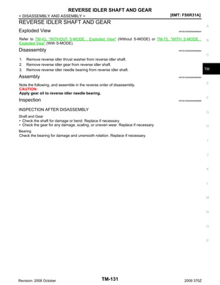 REVERSE IDLER SHAFT AND GEAR
[6MT: FS6R31A]

< DISASSEMBLY AND ASSEMBLY >

REVERSE IDLER SHAFT AND GEAR
Exploded View

A
INFOID:0000000004684834

Refer to TM-43, "WITHOUT S-MODE : Exploded View" (Without S-MODE) or TM-75, "WITH S-MODE :
Exploded View" (With S-MODE).

Disassembly

B

INFOID:0000000004684804

C

1.
2.
3.

Remove reverse idler thrust washer from reverse idler shaft.
Remove reverse idler gear from reverse idler shaft.
Remove reverse idler needle bearing from reverse idler shaft.

Assembly

TM
INFOID:0000000004684805

E

Note the following, and assemble in the reverse order of disassembly.
CAUTION:
Apply gear oil to reverse idler needle bearing.

F

Inspection

INFOID:0000000004684806

INSPECTION AFTER DISASSEMBLY

G

Shaft and Gear
• Check the shaft for damage or bend. Replace if necessary.
• Check the gear for any damage, scaling, or uneven wear. Replace if necessary.

H

Bearing
Check the bearing for damage and unsmooth rotation. Replace if necessary.
I

J

K

L

M

N

O

P

Revision: 2008 October

TM-131

2009 370Z

 