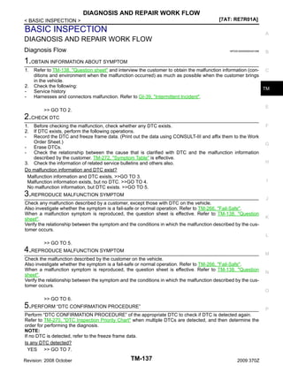 DIAGNOSIS AND REPAIR WORK FLOW
[7AT: RE7R01A]

< BASIC INSPECTION >

BASIC INSPECTION

A

DIAGNOSIS AND REPAIR WORK FLOW
Diagnosis Flow

INFOID:0000000004451096

B

1.OBTAIN INFORMATION ABOUT SYMPTOM
1.
2.
-

Refer to TM-138, "Question sheet" and interview the customer to obtain the malfunction information (con- C
ditions and environment when the malfunction occurred) as much as possible when the customer brings
in the vehicle.
Check the following:
TM
Service history
Harnesses and connectors malfunction. Refer to GI-39, "Intermittent Incident".
E

>> GO TO 2.

2.CHECK DTC
1.
2.
-

Before checking the malfunction, check whether any DTC exists.
If DTC exists, perform the following operations.
Record the DTC and freeze frame data. (Print out the data using CONSULT-III and affix them to the Work
Order Sheet.)
Erase DTCs.
Check the relationship between the cause that is clarified with DTC and the malfunction information
described by the customer. TM-272, "Symptom Table" is effective.
3. Check the information of related service bulletins and others also.
Do malfunction information and DTC exist?
Malfunction information and DTC exists. >>GO TO 3.
Malfunction information exists, but no DTC. >>GO TO 4.
No malfunction information, but DTC exists. >>GO TO 5.

3.REPRODUCE MALFUNCTION SYMPTOM

F

G

H

I

J

Check any malfunction described by a customer, except those with DTC on the vehicle.
Also investigate whether the symptom is a fail-safe or normal operation. Refer to TM-266, "Fail-Safe".
When a malfunction symptom is reproduced, the question sheet is effective. Refer to TM-138, "Question
sheet".
Verify the relationship between the symptom and the conditions in which the malfunction described by the customer occurs.

K

L

>> GO TO 5.

4.REPRODUCE MALFUNCTION SYMPTOM

M

Check the malfunction described by the customer on the vehicle.
Also investigate whether the symptom is a fail-safe or normal operation. Refer to TM-266, "Fail-Safe".
When a malfunction symptom is reproduced, the question sheet is effective. Refer to TM-138, "Question
sheet".
Verify the relationship between the symptom and the conditions in which the malfunction described by the customer occurs.

N

O

>> GO TO 6.

5.PERFORM “DTC CONFIRMATION PROCEDURE”

P

Perform “DTC CONFIRMATION PROCEDURE” of the appropriate DTC to check if DTC is detected again.
Refer to TM-270, "DTC Inspection Priority Chart" when multiple DTCs are detected, and then determine the
order for performing the diagnosis.
NOTE:
If no DTC is detected, refer to the freeze frame data.
Is any DTC detected?
YES >> GO TO 7.
Revision: 2008 October

TM-137

2009 370Z

 