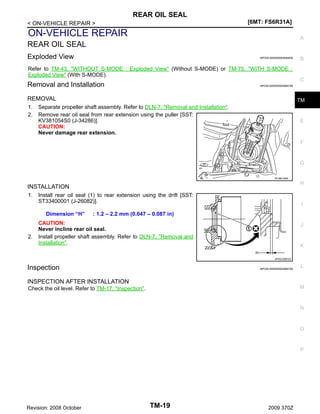 REAR OIL SEAL
[6MT: FS6R31A]

< ON-VEHICLE REPAIR >

ON-VEHICLE REPAIR

A

REAR OIL SEAL
Exploded View

INFOID:0000000004684839

Refer to TM-43, "WITHOUT S-MODE : Exploded View" (Without S-MODE) or TM-75, "WITH S-MODE :
Exploded View" (With S-MODE).

Removal and Installation

C

INFOID:0000000004684758

REMOVAL
1.
2.

B

TM

Separate propeller shaft assembly. Refer to DLN-7, "Removal and Installation".
Remove rear oil seal from rear extension using the puller [SST:
KV381054S0 (J-34286)].
CAUTION:
Never damage rear extension.

E

F

G
PCIB0194E

H

INSTALLATION
1.

Install rear oil seal (1) to rear extension using the drift [SST:
ST33400001 (J-26082)].
Dimension “H”

2.

I

: 1.2 – 2.2 mm (0.047 – 0.087 in)

CAUTION:
Never incline rear oil seal.
Install propeller shaft assembly. Refer to DLN-7, "Removal and
Installation".

J

K
JPDIC0587ZZ

Inspection

INFOID:0000000004684759

L

INSPECTION AFTER INSTALLATION
M

Check the oil level. Refer to TM-17, "Inspection".

N

O

P

Revision: 2008 October

TM-19

2009 370Z

 