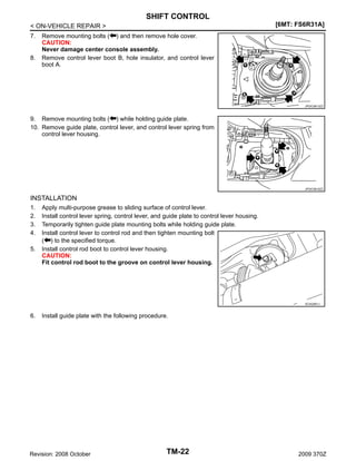 SHIFT CONTROL
[6MT: FS6R31A]

< ON-VEHICLE REPAIR >
7.

8.

Remove mounting bolts ( ) and then remove hole cover.
CAUTION:
Never damage center console assembly.
Remove control lever boot B, hole insulator, and control lever
boot A.

JPDIC0613ZZ

9. Remove mounting bolts ( ) while holding guide plate.
10. Remove guide plate, control lever, and control lever spring from
control lever housing.

JPDIC0615ZZ

INSTALLATION
1.
2.
3.
4.
5.

Apply multi-purpose grease to sliding surface of control lever.
Install control lever spring, control lever, and guide plate to control lever housing.
Temporarily tighten guide plate mounting bolts while holding guide plate.
Install control lever to control rod and then tighten mounting bolt
( ) to the specified torque.
Install control rod boot to control lever housing.
CAUTION:
Fit control rod boot to the groove on control lever housing.

SCIA2561J

6.

Install guide plate with the following procedure.

Revision: 2008 October

TM-22

2009 370Z

 