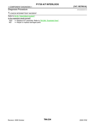 P1730 A/T INTERLOCK
[7AT: RE7R01A]

< COMPONENT DIAGNOSIS >

Diagnosis Procedure

INFOID:0000000004451216

1.CHECK INTERMITTENT INCIDENT
Refer to GI-39, "Intermittent Incident".
Is the inspection result normal?
YES >> Replace A/T assembly. Refer to TM-298, "Exploded View".
NO
>> Repair or replace damaged parts.

Revision: 2008 October

TM-234

2009 370Z

 