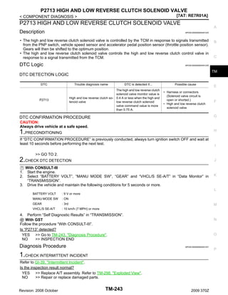 P2713 HIGH AND LOW REVERSE CLUTCH SOLENOID VALVE
[7AT: RE7R01A]

< COMPONENT DIAGNOSIS >

P2713 HIGH AND LOW REVERSE CLUTCH SOLENOID VALVE
Description

A
INFOID:0000000004451225

• The high and low reverse clutch solenoid valve is controlled by the TCM in response to signals transmitted
from the PNP switch, vehicle speed sensor and accelerator pedal position sensor (throttle position sensor).
Gears will then be shifted to the optimum position.
• The high and low reverse clutch solenoid valve controls the high and low reverse clutch control valve in
response to a signal transmitted from the TCM.

DTC Logic

B

C

INFOID:0000000004451226

TM

DTC DETECTION LOGIC
DTC

Trouble diagnosis name

High and low reverse clutch solenoid valve

P2713

DTC is detected if...
The high and low reverse clutch
solenoid valve monitor value is
0.4 A or less when the high and
low reverse clutch solenoid
valve command value is more
than 0.75 A.

Possible cause
• Harness or connectors
(Solenoid valve circuit is
open or shorted.)
• High and low reverse clutch
solenoid valve

E

F

G

DTC CONFIRMATION PROCEDURE
CAUTION:
Always drive vehicle at a safe speed.

H

1.PRECONDITIONING
If “DTC CONFIRMATION PROCEDURE” is previously conducted, always turn ignition switch OFF and wait at
least 10 seconds before performing the next test.

I

>> GO TO 2.

2.CHECK DTC DETECTION

J

With CONSULT-III
Start the engine.
Select “BATTERY VOLT”, “MANU MODE SW”, “GEAR” and “VHCL/S SE-A/T” in “Data Monitor” in
“TRANSMISSION”.
3. Drive the vehicle and maintain the following conditions for 5 seconds or more.

K

1.
2.

L
BATTERY VOLT

: 9 V or more

MANU MODE SW

: ON

GEAR

: 3rd

VHCL/S SE-A/T

: 10 km/h (7 MPH) or more

M

4.

Perform “Self Diagnostic Results” in “TRANSMISSION”.
With GST
Follow the procedure “With CONSULT-III”.
Is “P2713” detected?
YES >> Go to TM-243, "Diagnosis Procedure".
NO
>> INSPECTION END

Diagnosis Procedure

N

O

INFOID:0000000004451227

1.CHECK INTERMITTENT INCIDENT
Refer to GI-39, "Intermittent Incident".
Is the inspection result normal?
YES >> Replace A/T assembly. Refer to TM-298, "Exploded View".
NO
>> Repair or replace damaged parts.
Revision: 2008 October

TM-243

2009 370Z

P

 