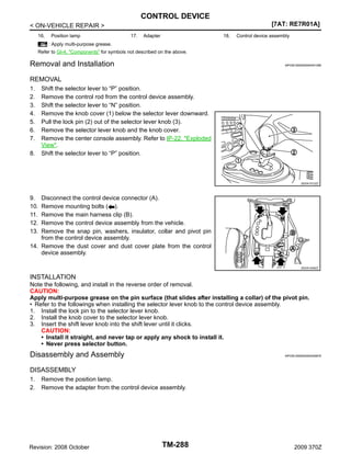 CONTROL DEVICE
[7AT: RE7R01A]

< ON-VEHICLE REPAIR >
16.

Position lamp

17.

Adapter

18.

Control device assembly

: Apply multi-purpose grease.
Refer to GI-4, "Components" for symbols not described on the above.

Removal and Installation

INFOID:0000000004451268

REMOVAL
1.
2.
3.
4.
5.
6.
7.
8.

Shift the selector lever to “P” position.
Remove the control rod from the control device assembly.
Shift the selector lever to “N” position.
Remove the knob cover (1) below the selector lever downward.
Pull the lock pin (2) out of the selector lever knob (3).
Remove the selector lever knob and the knob cover.
Remove the center console assembly. Refer to IP-22, "Exploded
View".
Shift the selector lever to “P” position.

JSDIA1012ZZ

9.
10.
11.
12.
13.

Disconnect the control device connector (A).
Remove mounting bolts ( ).
Remove the main harness clip (B).
Remove the control device assembly from the vehicle.
Remove the snap pin, washers, insulator, collar and pivot pin
from the control device assembly.
14. Remove the dust cover and dust cover plate from the control
device assembly.
JSDIA1049ZZ

INSTALLATION
Note the following, and install in the reverse order of removal.
CAUTION:
Apply multi-purpose grease on the pin surface (that slides after installing a collar) of the pivot pin.
• Refer to the followings when installing the selector lever knob to the control device assembly.
1. Install the lock pin to the selector lever knob.
2. Install the knob cover to the selector lever knob.
3. Insert the shift lever knob into the shift lever until it clicks.
CAUTION:
• Install it straight, and never tap or apply any shock to install it.
• Never press selector button.

Disassembly and Assembly

INFOID:0000000004455876

DISASSEMBLY
1.
2.

Remove the position lamp.
Remove the adapter from the control device assembly.

Revision: 2008 October

TM-288

2009 370Z

 
