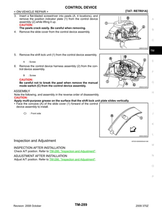 CONTROL DEVICE
< ON-VEHICLE REPAIR >
3. Insert a flat-bladed screwdriver into pawls (A: 4 locations), and
remove the position indicator plate (1) from the control device
assembly (2) while lifting it up.
CAUTION:
The pawls crack easily. Be careful when removing.
4. Remove the slide cover from the control device assembly.

[7AT: RE7R01A]
A

B

C
JSDIA1013ZZ

TM

5.

Remove the shift lock unit (1) from the control device assembly.
A

6.

E

: Screw

Remove the control device harness assembly (2) from the control device assembly.
F
B

: Screw

CAUTION:
Be careful not to break the pawl when remove the manual
mode switch (C) from the control device assembly.

G
JSDIA1014ZZ

ASSEMBLY

H

Note the following, and assembly in the reverse order of disassembly.
CAUTION:
Apply multi-purpose grease on the surface that the shift lock unit plate slides vertically.
• Face the concave (A) of the slide cover (1) forward of the control
device assembly to install.

I

J

: Front side

K

JSDIA1030ZZ

Inspection and Adjustment

L

INFOID:0000000004451269

M

INSPECTION AFTER INSTALLATION
Check A/T position. Refer to TM-286, "Inspection and Adjustment".
N

ADJUSTMENT AFTER INSTALLATION
Adjust A/T position. Refer to TM-286, "Inspection and Adjustment".

O

P

Revision: 2008 October

TM-289

2009 370Z

 