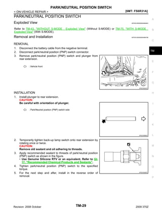 PARK/NEUTRAL POSITION SWITCH
[6MT: FS6R31A]

< ON-VEHICLE REPAIR >

PARK/NEUTRAL POSITION SWITCH
Exploded View

A
INFOID:0000000004684843

Refer to TM-43, "WITHOUT S-MODE : Exploded View" (Without S-MODE) or TM-75, "WITH S-MODE :
Exploded View" (With S-MODE).

Removal and Installation

B

INFOID:0000000004684768

C

REMOVAL
1.
2.
3.

Disconnect the battery cable from the negative terminal.
Disconnect park/neutral position (PNP) switch connector.
Remove park/neutral position (PNP) switch and plunger from
rear extension.

TM

E

: Vehicle front

F

G
JPDIC0524ZZ

INSTALLATION
1.

H

Install plunger to rear extension.
CAUTION:
Be careful with orientation of plunger.

I

: Park/Neutral position (PNP) switch side

J

K

JPDIC0568ZZ

2.

3.

4.
5.

Temporarily tighten back-up lamp switch onto rear extension by
rotating once or twice.
CAUTION:
Remove old sealant and oil adhering to threads.
Apply recommended sealant to threads of park/neutral position
(PNP) switch as shown in the figure.
• Use Genuine Silicone RTV or an equivalent. Refer to GI17, "Recommended Chemical Products and Sealants".
Tighten park/neutral position (PNP) switch to the specified
torque.
For the next step and after, install in the reverse order of
removal.

Revision: 2008 October

TM-29

L

M

N

O
JPDIC0526ZZ

P

2009 370Z

 