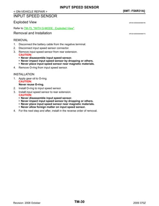 INPUT SPEED SENSOR
[6MT: FS6R31A]

< ON-VEHICLE REPAIR >

INPUT SPEED SENSOR
Exploded View

INFOID:0000000004684769

Refer to TM-75, "WITH S-MODE : Exploded View".

Removal and Installation

INFOID:0000000004684770

REMOVAL
1.
2.
3.

4.

Disconnect the battery cable from the negative terminal.
Disconnect input speed sensor connector.
Remove input speed sensor from rear extension.
CAUTION:
• Never disassemble input speed sensor.
• Never impact input speed sensor by dropping or others.
• Never place input speed sensor near magnetic materials.
Remove O-ring from input speed sensor.

INSTALLATION
1.

2.
3.

4.

Apply gear oil to O-ring.
CAUTION:
Never reuse O-ring.
Install O-ring to input speed sensor.
Install input speed sensor to rear extension.
CAUTION:
• Never disassemble input speed sensor.
• Never impact input speed sensor by dropping or others.
• Never place input speed sensor near magnetic materials.
• Never allow foreign matter on input speed sensor.
For the next step and after, install in the reverse order of removal.

Revision: 2008 October

TM-30

2009 370Z

 