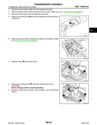 TRANSMISSION ASSEMBLY
[6MT: FS6R31A]
< REMOVAL AND INSTALLATION >
1. Disconnect the battery cable from the negative terminal.
2. Remove engine cover (front) and engine cover (rear). Refer to EM-25, "Removal and Installation".
3. Remove control lever with the following procedure.
a. Remove mounting bolt ( ) and then separate control lever from
control rod.

A

B

C

TM

SCIA2561J

b.

E

Remove console finisher assembly as shown in the figure. Refer
to IP-23, "Removal and Installation".
F

G

H
JPDIC0617ZZ

c.

Remove clips (

) from hole cover.

I

J

K

JPDIC0618ZZ

d.

e.

Remove mounting bolts ( ) and then remove hole cover.
CAUTION:
Never damage center console assembly.
Remove control lever boot B, hole insulator, and control lever
boot A.

L

M

N

O
JPDIC0619ZZ

P

Revision: 2008 October

TM-35

2009 370Z

 