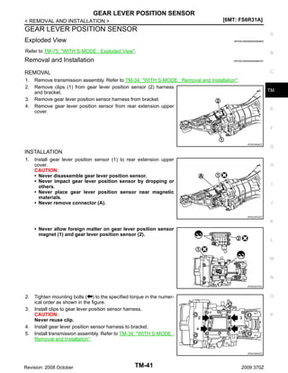 GEAR LEVER POSITION SENSOR
[6MT: FS6R31A]

< REMOVAL AND INSTALLATION >

GEAR LEVER POSITION SENSOR
Exploded View

A
INFOID:0000000004684845

Refer to TM-75, "WITH S-MODE : Exploded View".

Removal and Installation

B
INFOID:0000000004684781

C

REMOVAL
1.
2.
3.
4.

Remove transmission assembly. Refer to TM-34, "WITH S-MODE : Removal and Installation".
Remove clips (1) from gear lever position sensor (2) harness
and bracket.
Remove gear lever position sensor harness from bracket.
Remove gear lever position sensor from rear extension upper
cover.

TM

E

F

JPDIC0504ZZ

G

INSTALLATION
1.

Install gear lever position sensor (1) to rear extension upper
cover.
CAUTION:
• Never disassemble gear lever position sensor.
• Never impact gear lever position sensor by dropping or
others.
• Never place gear lever position sensor near magnetic
materials.
• Never remove connector (A).

H

I

J
JPDIC0572ZZ

K

• Never allow foreign matter on gear lever position sensor
magnet (1) and gear lever position sensor (2).
L

M

N
JPDIC0573ZZ

2.
3.

4.
5.

O

Tighten mounting bolts ( ) to the specified torque in the numerical order as shown in the figure.
Install clips to gear lever position sensor harness.
CAUTION:
Never reuse clip.
Install gear lever position sensor harness to bracket.
Install transmission assembly. Refer to TM-34, "WITH S-MODE :
Removal and Installation".

P

JPDIC0553ZZ

Revision: 2008 October

TM-41

2009 370Z

 