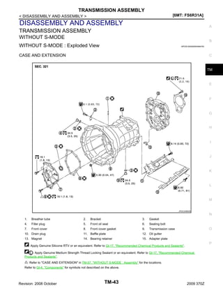 TRANSMISSION ASSEMBLY
[6MT: FS6R31A]

< DISASSEMBLY AND ASSEMBLY >

DISASSEMBLY AND ASSEMBLY

A

TRANSMISSION ASSEMBLY
WITHOUT S-MODE

B

WITHOUT S-MODE : Exploded View

INFOID:0000000004684783

CASE AND EXTENSION

C

TM

E

F

G

H

I

J

K

L

M
JPDIC0486GB

N
1.

Breather tube

2.

Bracket

3.

Gasket

4.

Filler plug

5.

Front oil seal

6.

Sealing bolt

7.

Front cover

8.

Front cover gasket

9.

Transmission case

10. Drain plug

11. Baffle plate

13. Magnet

14. Bearing retainer

O

12. Oil gutter
15. Adapter plate

P

: Apply Genuine Silicone RTV or an equivalent. Refer to GI-17, "Recommended Chemical Products and Sealants".
: Apply Genuine Medium Strength Thread Locking Sealant or an equivalent. Refer to GI-17, "Recommended Chemical
Products and Sealants".
: Refer to "CASE AND EXTENSION" in TM-57, "WITHOUT S-MODE : Assembly" for the locations.
Refer to GI-4, "Components" for symbols not described on the above.

Revision: 2008 October

TM-43

2009 370Z

 