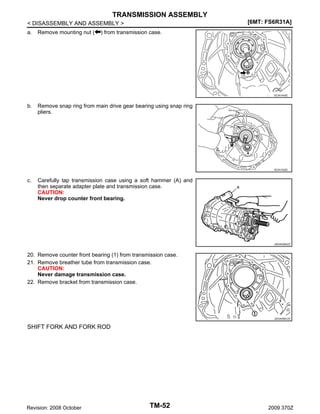 TRANSMISSION ASSEMBLY
[6MT: FS6R31A]

< DISASSEMBLY AND ASSEMBLY >
a.

Remove mounting nut (

) from transmission case.

SCIA1443E

b.

Remove snap ring from main drive gear bearing using snap ring
pliers.

SCIA1532E

c.

Carefully tap transmission case using a soft hammer (A) and
then separate adapter plate and transmission case.
CAUTION:
Never drop counter front bearing.

JSDIA0560ZZ

20. Remove counter front bearing (1) from transmission case.
21. Remove breather tube from transmission case.
CAUTION:
Never damage transmission case.
22. Remove bracket from transmission case.

JSDIA0561ZZ

SHIFT FORK AND FORK ROD

Revision: 2008 October

TM-52

2009 370Z

 
