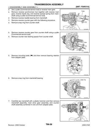 TRANSMISSION ASSEMBLY
< DISASSEMBLY AND ASSEMBLY >
d. Set a puller [Commercial service tool] to reverse main gear.
e. Remove reverse synchronizer hub together with reverse main
gear, reverse baulk ring, and reverse spread spring from mainshaft using a puller [Commercial service tool].
2. Remove reverse needle bearing from mainshaft.
3. Remove reverse counter gear with the following procedure.
a. Remove snap ring from counter shaft.

[6MT: FS6R31A]

SCIA1683E

b.
4.

Remove reverse counter gear from counter shaft using a puller
[Commercial service tool].
Remove counter rear bearing spacer from counter shaft.

SCIA1682E

5.

Remove mounting bolts (
from adapter plate.

) and then remove bearing retainer

PCIB1238E

6.

Remove snap ring from mainshaft bearing.

SCIA1691E

7.

Carefully tap mainshaft with a plastic hammer and then remove
mainshaft assembly, main drive gear assembly, and counter
shaft assembly combined in one unit from adapter plate.

SCIA1456E

Revision: 2008 October

TM-56

2009 370Z

 