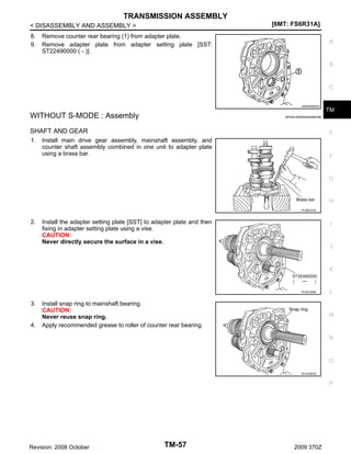 TRANSMISSION ASSEMBLY
[6MT: FS6R31A]

< DISASSEMBLY AND ASSEMBLY >
8.
9.

Remove counter rear bearing (1) from adapter plate.
Remove adapter plate from adapter setting plate [SST:
ST22490000 ( - )].

A

B

C

JSDIA0565ZZ

WITHOUT S-MODE : Assembly
SHAFT AND GEAR
1.

TM

INFOID:0000000004684785

E

Install main drive gear assembly, mainshaft assembly, and
counter shaft assembly combined in one unit to adapter plate
using a brass bar.

F

G

H
PCIB0151E

2.

Install the adapter setting plate [SST] to adapter plate and then
fixing in adapter setting plate using a vise.
CAUTION:
Never directly secure the surface in a vise.

I

J

K

PCIB1266E

3.

4.

Install snap ring to mainshaft bearing.
CAUTION:
Never reuse snap ring.
Apply recommended grease to roller of counter rear bearing.

L

M

N

O
SCIA1691E

P

Revision: 2008 October

TM-57

2009 370Z

 