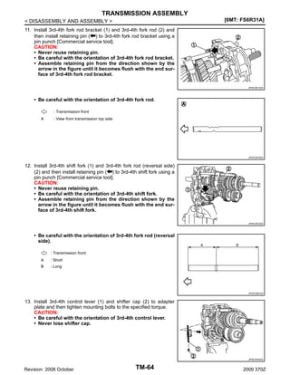 TRANSMISSION ASSEMBLY
[6MT: FS6R31A]

< DISASSEMBLY AND ASSEMBLY >
11. Install 3rd-4th fork rod bracket (1) and 3rd-4th fork rod (2) and
then install retaining pin ( ) to 3rd-4th fork rod bracket using a
pin punch [Commercial service tool].
CAUTION:
• Never reuse retaining pin.
• Be careful with the orientation of 3rd-4th fork rod bracket.
• Assemble retaining pin from the direction shown by the
arrow in the figure until it becomes flush with the end surface of 3rd-4th fork rod bracket.

JPDIC0515ZZ

• Be careful with the orientation of 3rd-4th fork rod.
: Transmission front
A

: View from transmission top side

JPDIC0579ZZ

12. Install 3rd-4th shift fork (1) and 3rd-4th fork rod (reversal side)
(2) and then install retaining pin ( ) to 3rd-4th shift fork using a
pin punch [Commercial service tool].
CAUTION:
• Never reuse retaining pin.
• Be careful with the orientation of 3rd-4th shift fork.
• Assemble retaining pin from the direction shown by the
arrow in the figure until it becomes flush with the end surface of 3rd-4th shift fork.
JPDIC0516ZZ

• Be careful with the orientation of 3rd-4th fork rod (reversal
side).
: Transmission front
A

: Short

B

: Long

JPDIC0581ZZ

13. Install 3rd-4th control lever (1) and shifter cap (2) to adapter
plate and then tighten mounting bolts to the specified torque.
CAUTION:
• Be careful with the orientation of 3rd-4th control lever.
• Never lose shifter cap.

JPDIC0530ZZ

Revision: 2008 October

TM-64

2009 370Z

 
