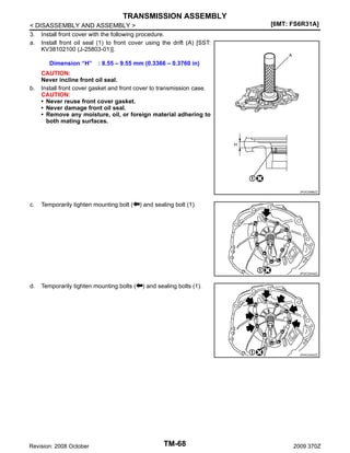TRANSMISSION ASSEMBLY
< DISASSEMBLY AND ASSEMBLY >
3. Install front cover with the following procedure.
a. Install front oil seal (1) to front cover using the drift (A) [SST:
KV38102100 (J-25803-01)].
Dimension “H”

b.

[6MT: FS6R31A]

: 8.55 – 9.55 mm (0.3366 – 0.3760 in)

CAUTION:
Never incline front oil seal.
Install front cover gasket and front cover to transmission case.
CAUTION:
• Never reuse front cover gasket.
• Never damage front oil seal.
• Remove any moisture, oil, or foreign material adhering to
both mating surfaces.

JPDIC0586ZZ

c.

Temporarily tighten mounting bolt (

) and sealing bolt (1).

JPDIC0344ZZ

d.

Temporarily tighten mounting bolts (

) and sealing bolts (1).

JPDIC0343ZZ

Revision: 2008 October

TM-68

2009 370Z

 