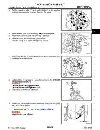 TRANSMISSION ASSEMBLY
[6MT: FS6R31A]

< DISASSEMBLY AND ASSEMBLY >
e.

Tighten mounting bolts ( ) and sealing bolts (1) to the specified
torque in the numerical order as shown in the figure.

A

B

C
JPDIC0345ZZ

TM

4.
5.
a.
i.

Install reverse idler shaft assembly ( ) to adapter plate.
Install rear extension with the following procedure.
Install oil gutter with the following procedure.
Seat the prong of oil gutter in the groove on cap.

E

F

G
PCIB0152E

ii.

Install oil gutter (1) to rear extension and then tighten mounting
bolt to the specified torque.

H

I

J

JPDIC0547ZZ

b.

c.

Install striking rod oil seal to rear extension using the drift [SST:
ST33061000 (J-8107-2)].
CAUTION:
• Never reuse striking rod oil seal.
• Never incline striking rod oil seal.
Install dust cover to rear extension.

K

L

M

N
PCIB0213E

d.

O

Install rear oil seal (1) to rear extension using the drift [SST:
ST33400001 (J-26082)].
Dimension “H”

: 1.2 – 2.2 mm (0.047 – 0.087 in)

P

CAUTION:
Never incline rear oil seal.

JPDIC0587ZZ

Revision: 2008 October

TM-69

2009 370Z

 