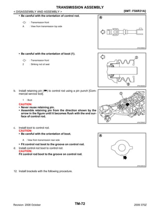 TRANSMISSION ASSEMBLY
< DISASSEMBLY AND ASSEMBLY >
• Be careful with the orientation of control rod.

[6MT: FS6R31A]

: Transmission front
A

: View from transmission top side

JPDIC0596ZZ

• Be careful with the orientation of boot (1).
: Transmission front
2

: Striking rod oil seal

JPDIC0629ZZ

b.

Install retaining pin (
mercial service tool].
1

) to control rod using a pin punch [Com-

: Boot

CAUTION:
• Never reuse retaining pin.
• Assemble retaining pin from the direction shown by the
arrow in the figure until it becomes flush with the end surface of control rod.
JPDIC0506ZZ

c.

Install boot to control rod.
CAUTION:
• Be careful with the orientation of boot.
A

d.

: View from transmission rear side

• Fit control rod boot to the groove on control rod.
Install control rod boot to control rod.
CAUTION:
Fit control rod boot to the groove on control rod.

JPDIC0597ZZ

12. Install brackets with the following procedure.

Revision: 2008 October

TM-72

2009 370Z

 