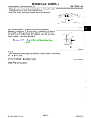 TRANSMISSION ASSEMBLY
< DISASSEMBLY AND ASSEMBLY >
• Check the cam surface and contact surface of the baulk ring for
damage and uneven wear. Replace if necessary.
• Check the spread springs for damage. Replace if necessary.

[6MT: FS6R31A]
A

B

C
SCIA0608J

TM

Baulk Ring Clearance for Single Cone Synchronizer (Reverse)
Measure the clearance “A” when pressing the baulk ring (1) against
the cone (B) of clutch gear by hands at 2 points or more on the opposite side using a feeler gauge (C), and then calculate the mean
value. Replace if outside the limit value.

Clearance “A”

E

: Refer to TM-136, "Baulk Ring Clearance".

F

G
JPDIC0605ZZ

Bearing
Check the bearing for damage and unsmooth rotation. Replace if necessary.

H

WITH S-MODE
I

WITH S-MODE : Exploded View

INFOID:0000000004684787

CASE AND EXTENSION

J

K

L

M

N

O

P

Revision: 2008 October

TM-75

2009 370Z

 
