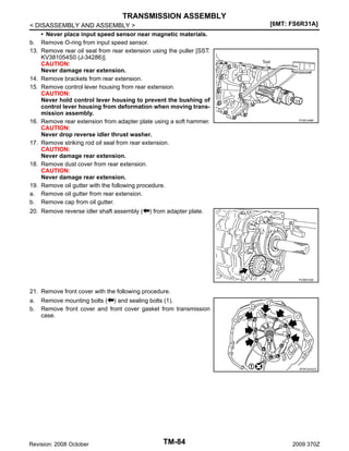 TRANSMISSION ASSEMBLY
< DISASSEMBLY AND ASSEMBLY >
• Never place input speed sensor near magnetic materials.
b. Remove O-ring from input speed sensor.
13. Remove rear oil seal from rear extension using the puller [SST:
KV381054S0 (J-34286)].
CAUTION:
Never damage rear extension.
14. Remove brackets from rear extension.
15. Remove control lever housing from rear extension.
CAUTION:
Never hold control lever housing to prevent the bushing of
control lever housing from deformation when moving transmission assembly.
16. Remove rear extension from adapter plate using a soft hammer.
CAUTION:
Never drop reverse idler thrust washer.
17. Remove striking rod oil seal from rear extension.
CAUTION:
Never damage rear extension.
18. Remove dust cover from rear extension.
CAUTION:
Never damage rear extension.
19. Remove oil gutter with the following procedure.
a. Remove oil gutter from rear extension.
b. Remove cap from oil gutter.
20. Remove reverse idler shaft assembly ( ) from adapter plate.

[6MT: FS6R31A]

PCIB1348E

PCIB0152E

21. Remove front cover with the following procedure.
a.
b.

Remove mounting bolts ( ) and sealing bolts (1).
Remove front cover and front cover gasket from transmission
case.

JPDIC0343ZZ

Revision: 2008 October

TM-84

2009 370Z

 