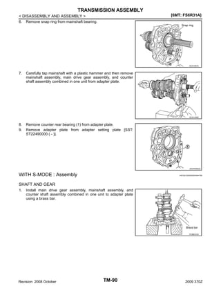 TRANSMISSION ASSEMBLY
[6MT: FS6R31A]

< DISASSEMBLY AND ASSEMBLY >
6. Remove snap ring from mainshaft bearing.

SCIA1691E

7.

Carefully tap mainshaft with a plastic hammer and then remove
mainshaft assembly, main drive gear assembly, and counter
shaft assembly combined in one unit from adapter plate.

SCIA1456E

8.
9.

Remove counter rear bearing (1) from adapter plate.
Remove adapter plate from adapter setting plate [SST:
ST22490000 ( - )].

JSDIA0565ZZ

WITH S-MODE : Assembly

INFOID:0000000004684789

SHAFT AND GEAR
1.

Install main drive gear assembly, mainshaft assembly, and
counter shaft assembly combined in one unit to adapter plate
using a brass bar.

PCIB0151E

Revision: 2008 October

TM-90

2009 370Z

 