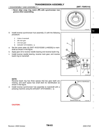 TRANSMISSION ASSEMBLY
[6MT: FS6R31A]

< DISASSEMBLY AND ASSEMBLY >
• Never align snap ring notch (
groove when assembling.

) with synchronizer hub
A

B

C
PCIB1237E

TM

8.

Install reverse synchronizer hub assembly (1) with the following
procedure.
2
3

b.
c.

: 2nd main gear

B

a.

: 6th main gear

4

E

: Collar of mainshaft

: Drift [SST: ST01530000 ( - )]

F

Set the press plate (A) [SST: KV32103300 (J-46529)] to mainshaft as shown in the figure.
Apply gear oil to reverse needle bearing and reverse baulk ring.
Install reverse needle bearing, reverse main gear, and reverse
baulk ring to mainshaft.

G

H

I

J

JPDIC0571ZZ

d.

NOTE:
Reverse baulk ring has three spaces that two gear teeth are
missing, and each space has small ditch for identification as
shown in the figure.
Install reverse synchronizer hub assembly to mainshaft with a
pressing machine using the drift [SST: ST01530000 ( - )].

K

L

M

N

PCIB0168E

O

CAUTION:
P

Revision: 2008 October

TM-93

2009 370Z

 