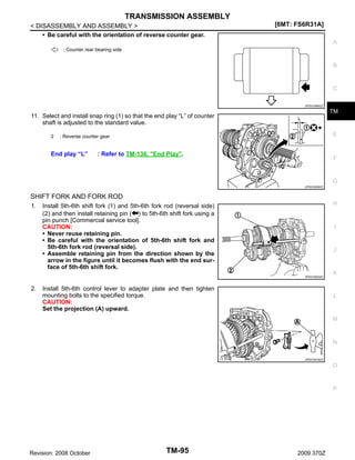 TRANSMISSION ASSEMBLY
< DISASSEMBLY AND ASSEMBLY >
• Be careful with the orientation of reverse counter gear.

[6MT: FS6R31A]
A

: Counter rear bearing side

B

C
JPDIC0585ZZ

TM

11. Select and install snap ring (1) so that the end play “L” of counter
shaft is adjusted to the standard value.
2

E

: Reverse counter gear

End play “L”

: Refer to TM-136, "End Play".

F

G
JPDIC0528ZZ

SHIFT FORK AND FORK ROD
1.

H

Install 5th-6th shift fork (1) and 5th-6th fork rod (reversal side)
(2) and then install retaining pin ( ) to 5th-6th shift fork using a
pin punch [Commercial service tool].
CAUTION:
• Never reuse retaining pin.
• Be careful with the orientation of 5th-6th shift fork and
5th-6th fork rod (reversal side).
• Assemble retaining pin from the direction shown by the
arrow in the figure until it becomes flush with the end surface of 5th-6th shift fork.

I

J

JPDIC0520ZZ

2.

Install 5th-6th control lever to adapter plate and then tighten
mounting bolts to the specified torque.
CAUTION:
Set the projection (A) upward.

K

L

M

N
JPDIC0518ZZ

O

P

Revision: 2008 October

TM-95

2009 370Z

 