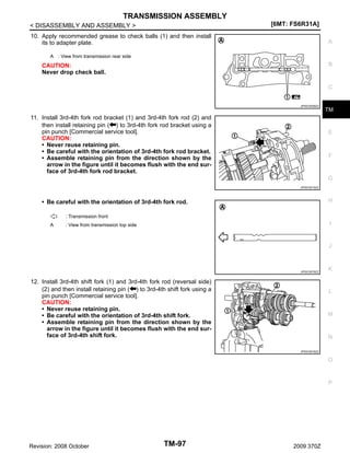 TRANSMISSION ASSEMBLY
[6MT: FS6R31A]

< DISASSEMBLY AND ASSEMBLY >
10. Apply recommended grease to check balls (1) and then install
its to adapter plate.

A

A : View from transmission rear side

B

CAUTION:
Never drop check ball.

C

JPDIC0536ZZ

11. Install 3rd-4th fork rod bracket (1) and 3rd-4th fork rod (2) and
then install retaining pin ( ) to 3rd-4th fork rod bracket using a
pin punch [Commercial service tool].
CAUTION:
• Never reuse retaining pin.
• Be careful with the orientation of 3rd-4th fork rod bracket.
• Assemble retaining pin from the direction shown by the
arrow in the figure until it becomes flush with the end surface of 3rd-4th fork rod bracket.

TM

E

F

G
JPDIC0515ZZ

H

• Be careful with the orientation of 3rd-4th fork rod.
: Transmission front
A

I

: View from transmission top side

J

JPDIC0579ZZ

12. Install 3rd-4th shift fork (1) and 3rd-4th fork rod (reversal side)
(2) and then install retaining pin ( ) to 3rd-4th shift fork using a
pin punch [Commercial service tool].
CAUTION:
• Never reuse retaining pin.
• Be careful with the orientation of 3rd-4th shift fork.
• Assemble retaining pin from the direction shown by the
arrow in the figure until it becomes flush with the end surface of 3rd-4th shift fork.

K

L

M

N
JPDIC0516ZZ

O

P

Revision: 2008 October

TM-97

2009 370Z

 