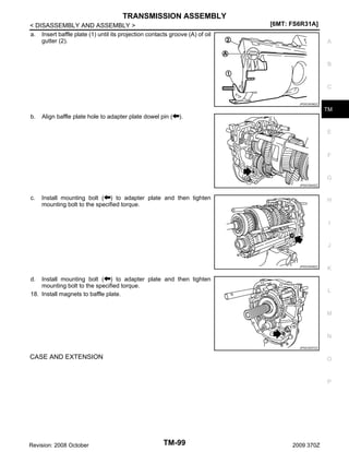 TRANSMISSION ASSEMBLY
< DISASSEMBLY AND ASSEMBLY >
a. Insert baffle plate (1) until its projection contacts groove (A) of oil
gutter (2).

[6MT: FS6R31A]
A

B

C
JPDIC0538ZZ

TM

b.

Align baffle plate hole to adapter plate dowel pin (

).
E

F

G
JPDIC0540ZZ

c.

Install mounting bolt ( ) to adapter plate and then tighten
mounting bolt to the specified torque.

H

I

J

JPDIC0539ZZ

Install mounting bolt ( ) to adapter plate and then tighten
mounting bolt to the specified torque.
18. Install magnets to baffle plate.

K

d.

L

M

N
JPDIC0537ZZ

CASE AND EXTENSION

O

P

Revision: 2008 October

TM-99

2009 370Z

 