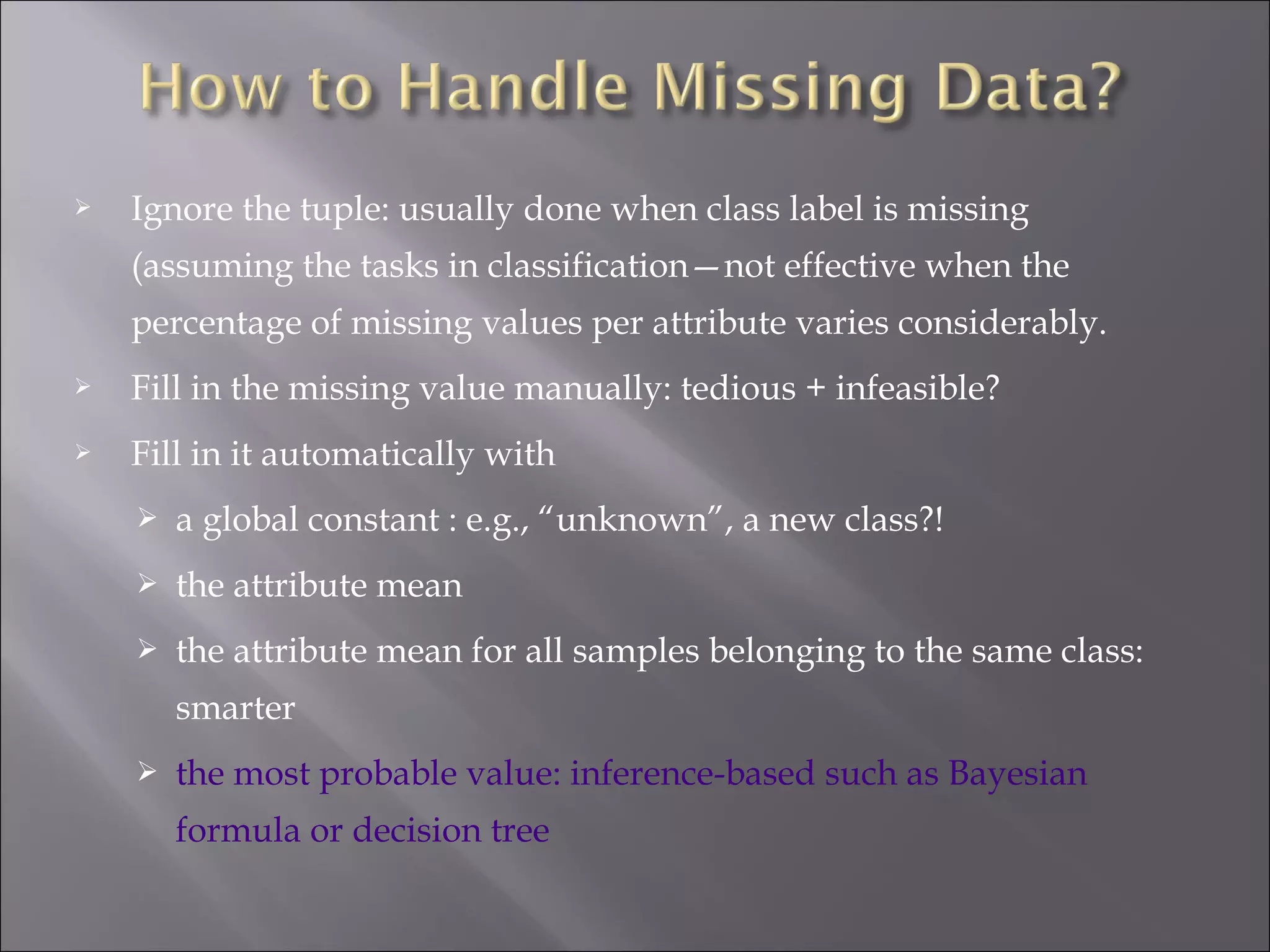 

Ignore the tuple: usually done when class label is missing
(assuming the tasks in classification—not effective when the
percentage of missing values per attribute varies considerably.



Fill in the missing value manually: tedious + infeasible?



Fill in it automatically with


a global constant : e.g., “unknown”, a new class?!



the attribute mean



the attribute mean for all samples belonging to the same class:
smarter



the most probable value: inference-based such as Bayesian
formula or decision tree

 
