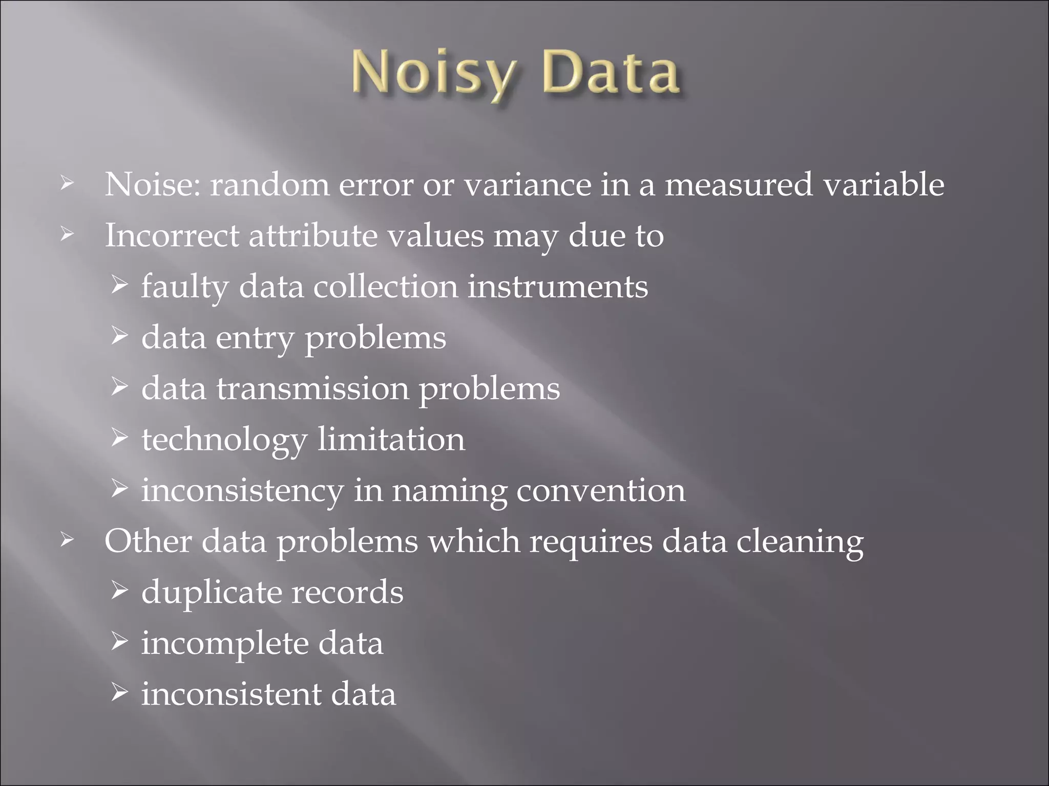 




Noise: random error or variance in a measured variable
Incorrect attribute values may due to
 faulty data collection instruments
 data entry problems
 data transmission problems
 technology limitation
 inconsistency in naming convention
Other data problems which requires data cleaning
 duplicate records
 incomplete data
 inconsistent data

 