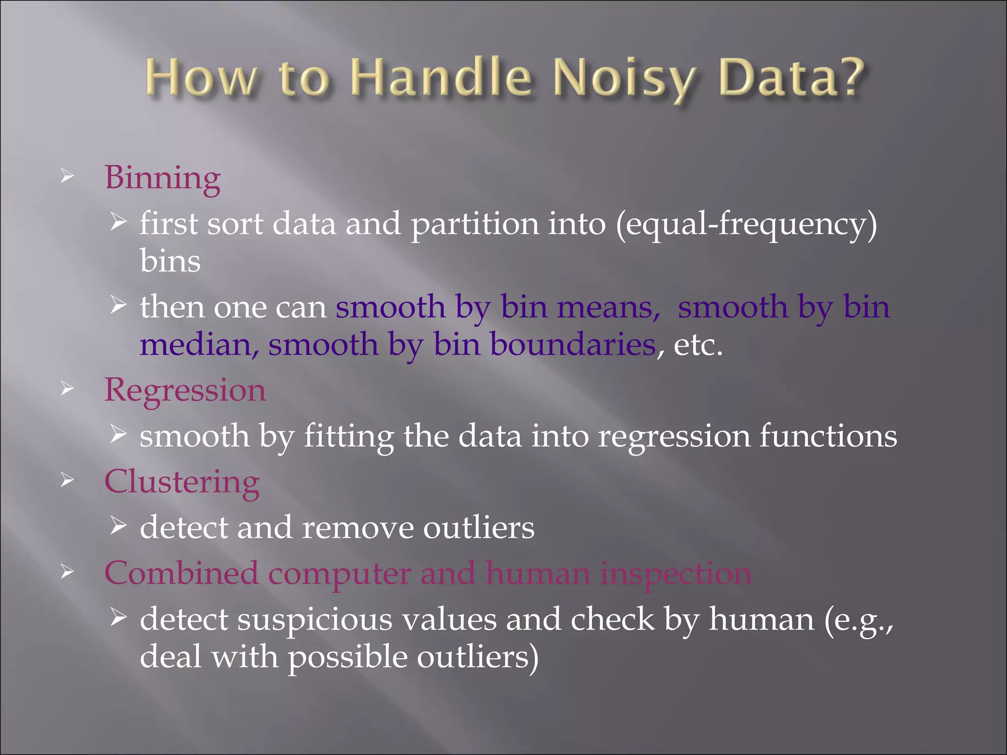 







Binning
 first sort data and partition into (equal-frequency)
bins
 then one can smooth by bin means, smooth by bin
median, smooth by bin boundaries, etc.
Regression
 smooth by fitting the data into regression functions
Clustering
 detect and remove outliers
Combined computer and human inspection
 detect suspicious values and check by human (e.g.,
deal with possible outliers)

 