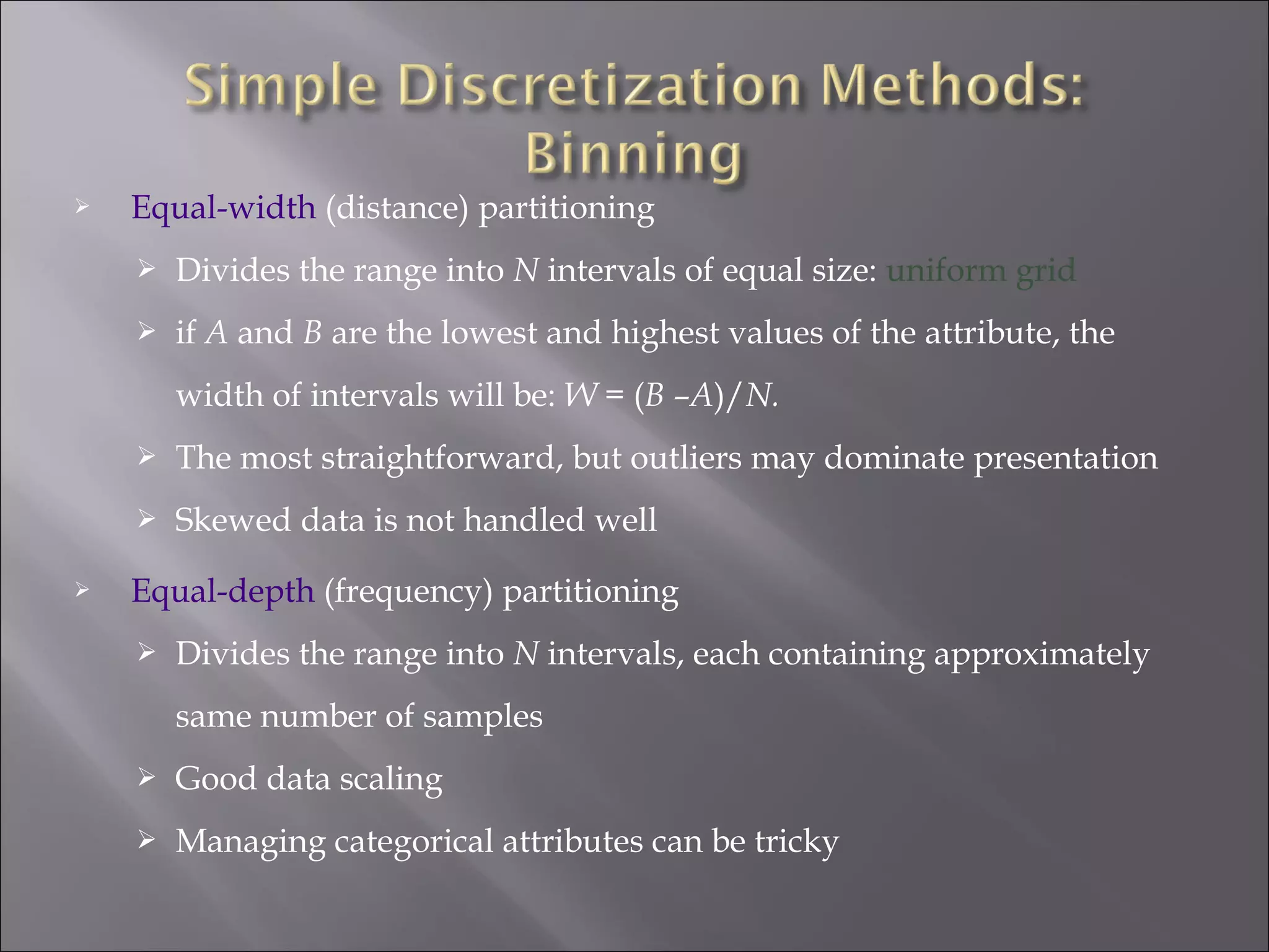 

Equal-width (distance) partitioning


Divides the range into N intervals of equal size: uniform grid



if A and B are the lowest and highest values of the attribute, the
width of intervals will be: W = (B –A)/N.





The most straightforward, but outliers may dominate presentation
Skewed data is not handled well

Equal-depth (frequency) partitioning


Divides the range into N intervals, each containing approximately
same number of samples



Good data scaling



Managing categorical attributes can be tricky

 