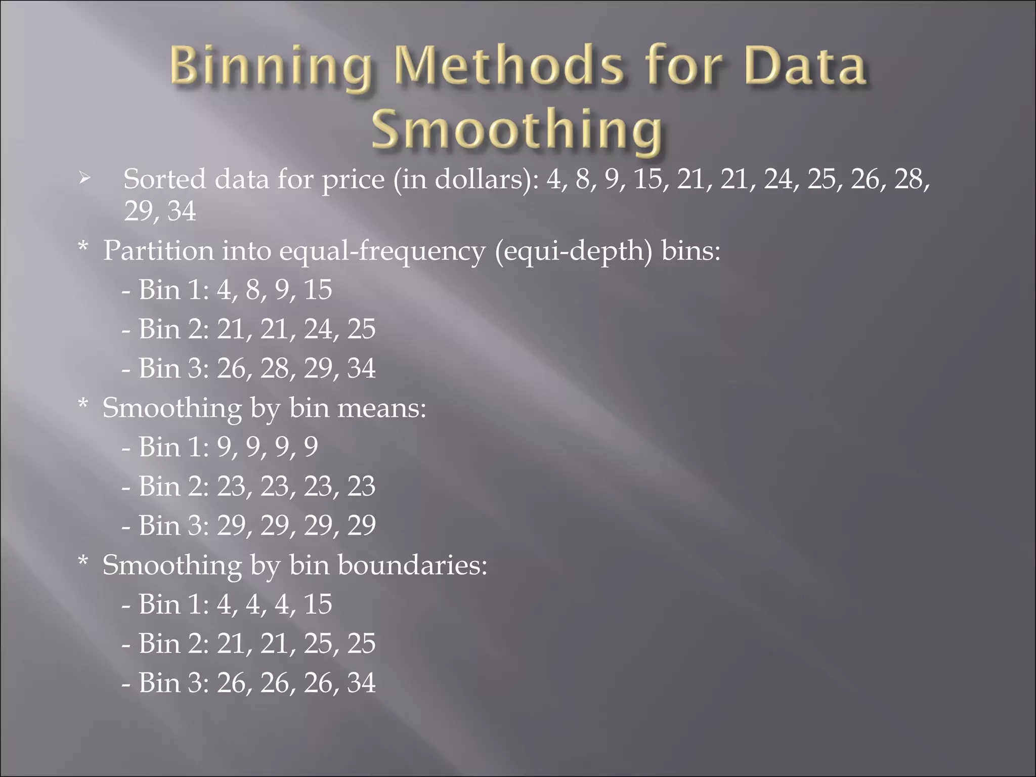 Sorted data for price (in dollars): 4, 8, 9, 15, 21, 21, 24, 25, 26, 28,
29, 34
* Partition into equal-frequency (equi-depth) bins:
- Bin 1: 4, 8, 9, 15
- Bin 2: 21, 21, 24, 25
- Bin 3: 26, 28, 29, 34
* Smoothing by bin means:
- Bin 1: 9, 9, 9, 9
- Bin 2: 23, 23, 23, 23
- Bin 3: 29, 29, 29, 29
* Smoothing by bin boundaries:
- Bin 1: 4, 4, 4, 15
- Bin 2: 21, 21, 25, 25
- Bin 3: 26, 26, 26, 34


 