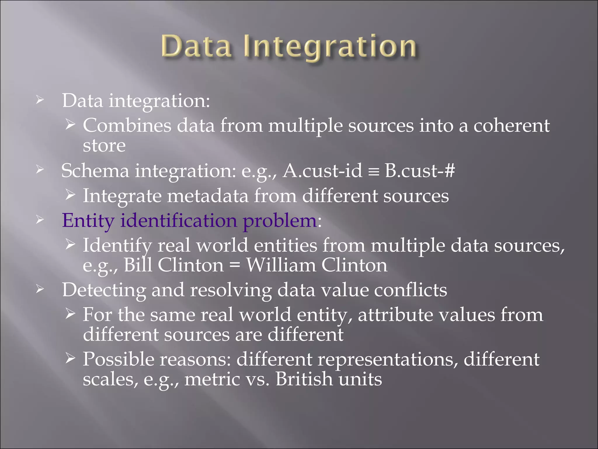 







Data integration:
 Combines data from multiple sources into a coherent
store
Schema integration: e.g., A.cust-id ≡ B.cust-#
 Integrate metadata from different sources
Entity identification problem:
 Identify real world entities from multiple data sources,
e.g., Bill Clinton = William Clinton
Detecting and resolving data value conflicts
 For the same real world entity, attribute values from
different sources are different
 Possible reasons: different representations, different
scales, e.g., metric vs. British units

 