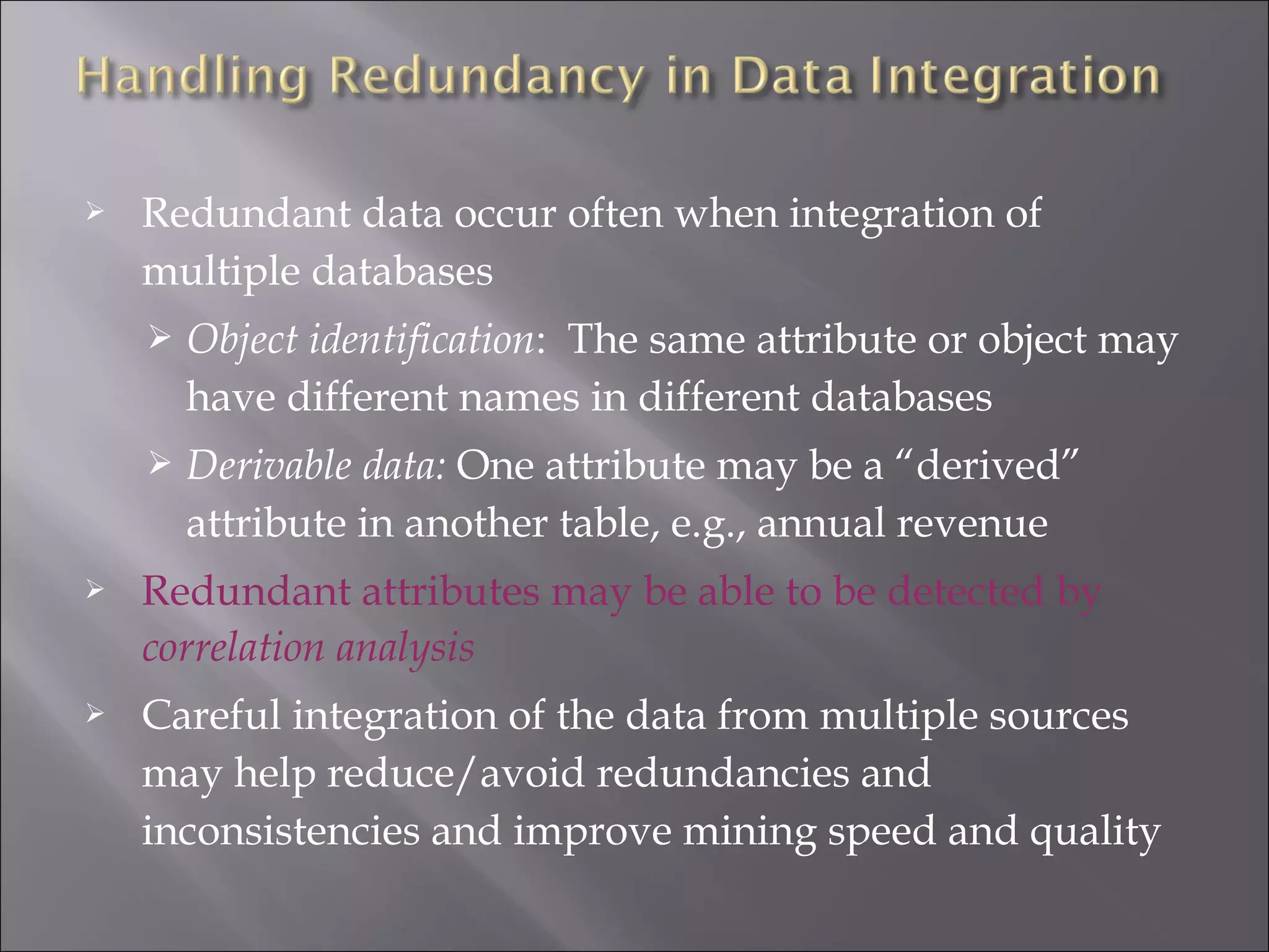 

Redundant data occur often when integration of
multiple databases


Object identification: The same attribute or object may
have different names in different databases



Derivable data: One attribute may be a “derived”
attribute in another table, e.g., annual revenue



Redundant attributes may be able to be detected by
correlation analysis



Careful integration of the data from multiple sources
may help reduce/avoid redundancies and
inconsistencies and improve mining speed and quality

 