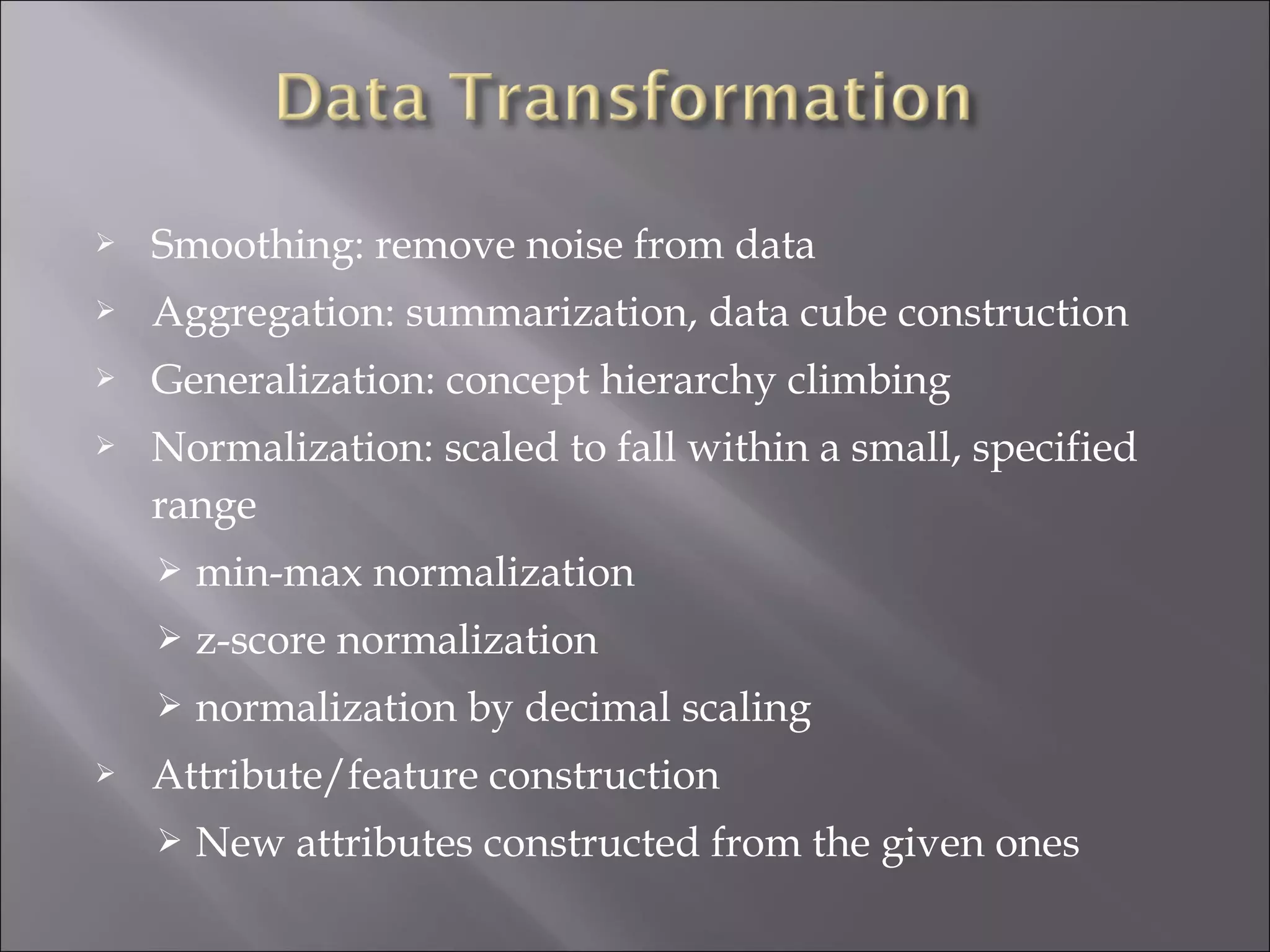 

Smoothing: remove noise from data



Aggregation: summarization, data cube construction



Generalization: concept hierarchy climbing



Normalization: scaled to fall within a small, specified
range



z-score normalization




min-max normalization
normalization by decimal scaling

Attribute/feature construction


New attributes constructed from the given ones

 