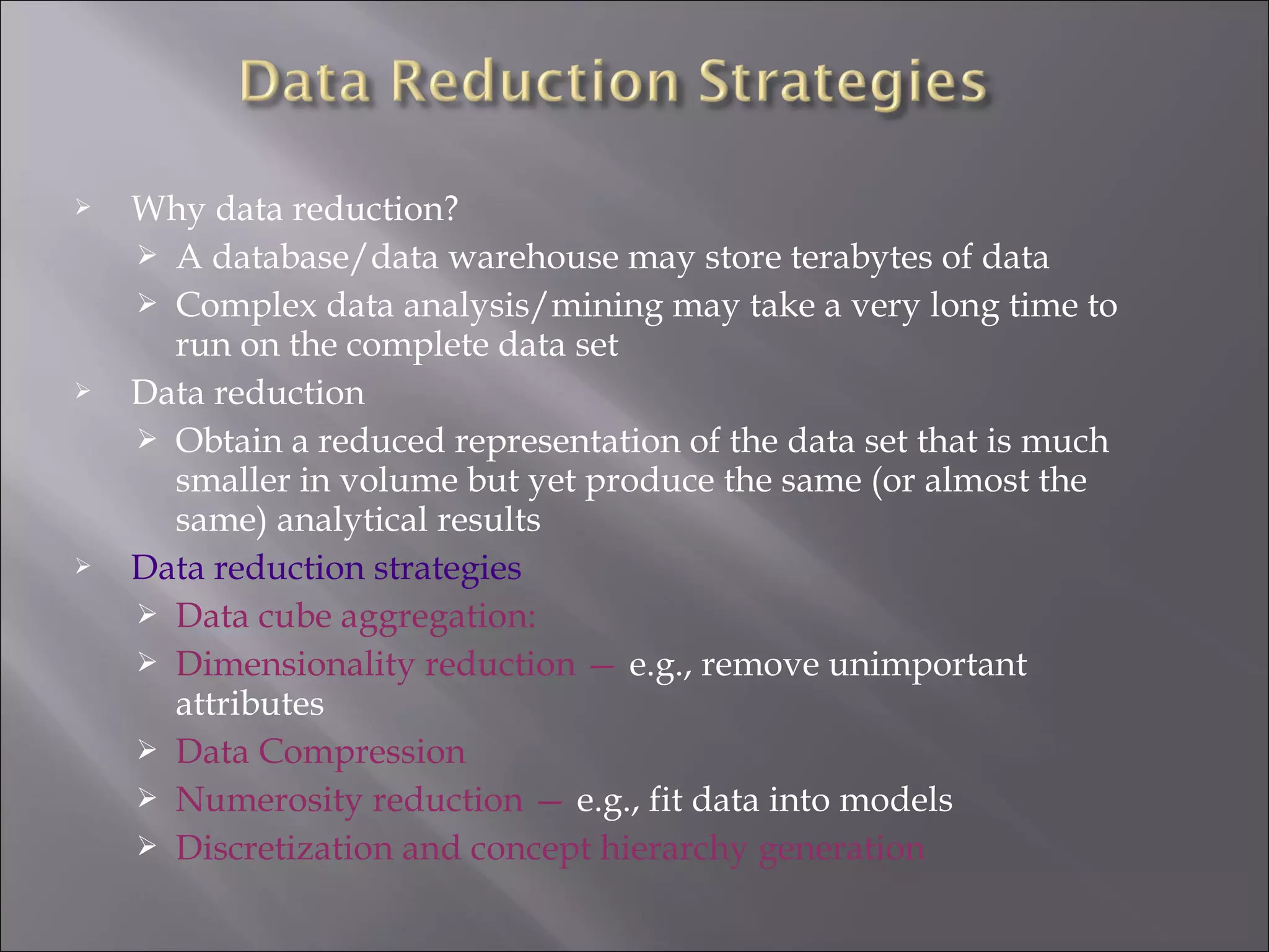 





Why data reduction?
 A database/data warehouse may store terabytes of data
 Complex data analysis/mining may take a very long time to
run on the complete data set
Data reduction
 Obtain a reduced representation of the data set that is much
smaller in volume but yet produce the same (or almost the
same) analytical results
Data reduction strategies
 Data cube aggregation:
 Dimensionality reduction — e.g., remove unimportant
attributes
 Data Compression
 Numerosity reduction — e.g., fit data into models
 Discretization and concept hierarchy generation

 