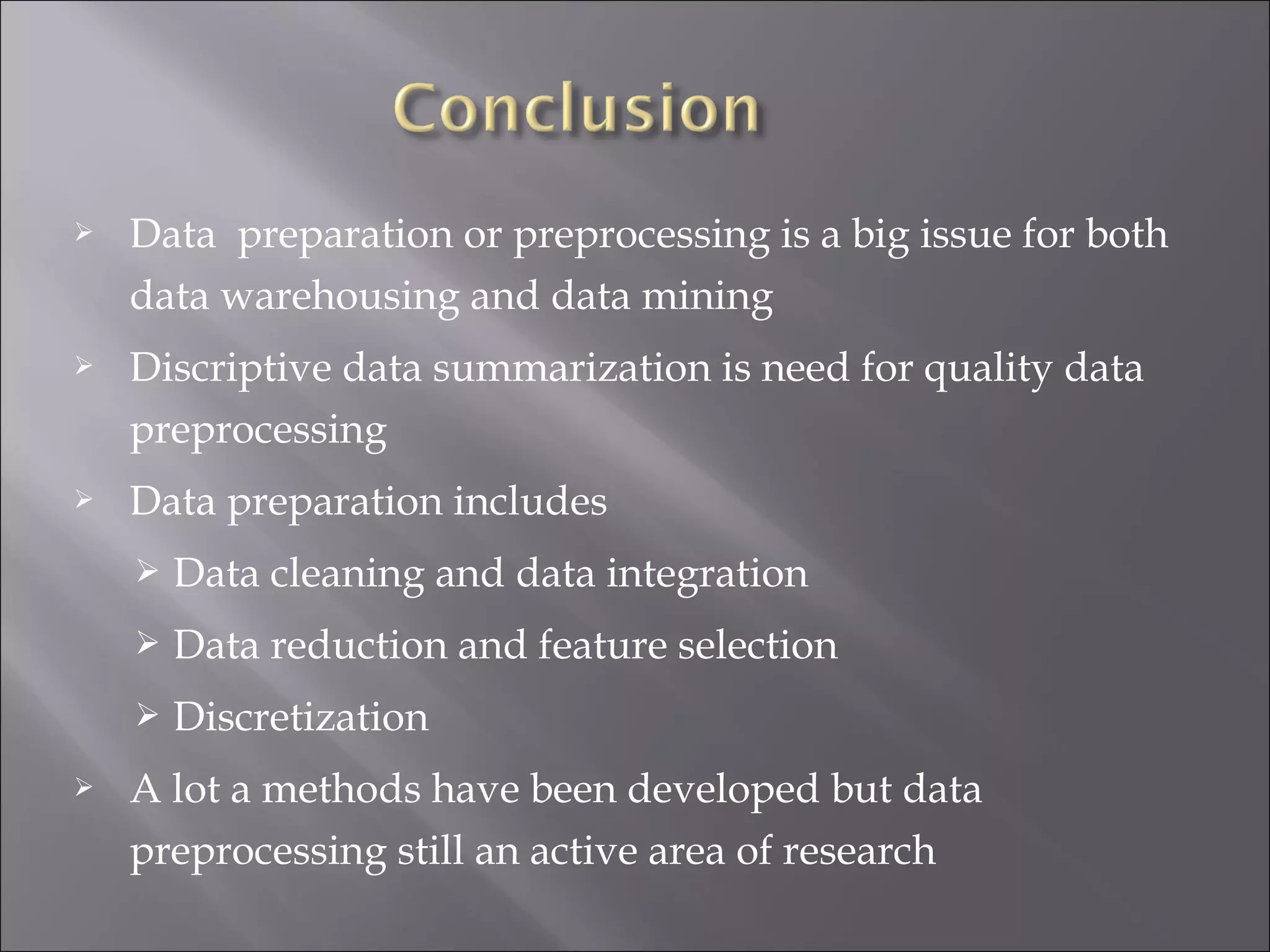 

Data preparation or preprocessing is a big issue for both
data warehousing and data mining



Discriptive data summarization is need for quality data
preprocessing



Data preparation includes



Data reduction and feature selection




Data cleaning and data integration
Discretization

A lot a methods have been developed but data
preprocessing still an active area of research

 