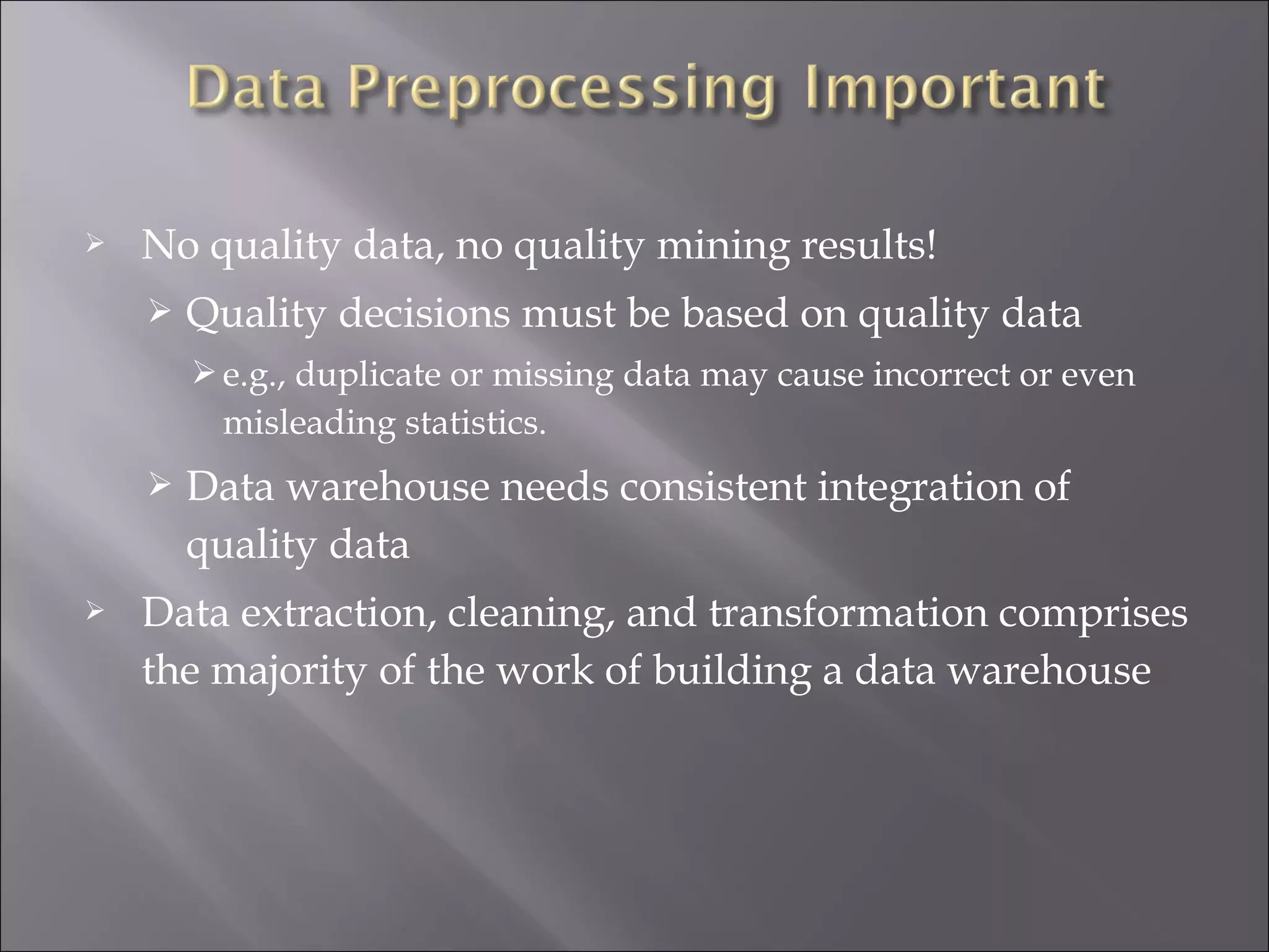 

No quality data, no quality mining results!


Quality decisions must be based on quality data
 e.g., duplicate or missing data may cause incorrect or even

misleading statistics.




Data warehouse needs consistent integration of
quality data

Data extraction, cleaning, and transformation comprises
the majority of the work of building a data warehouse

 