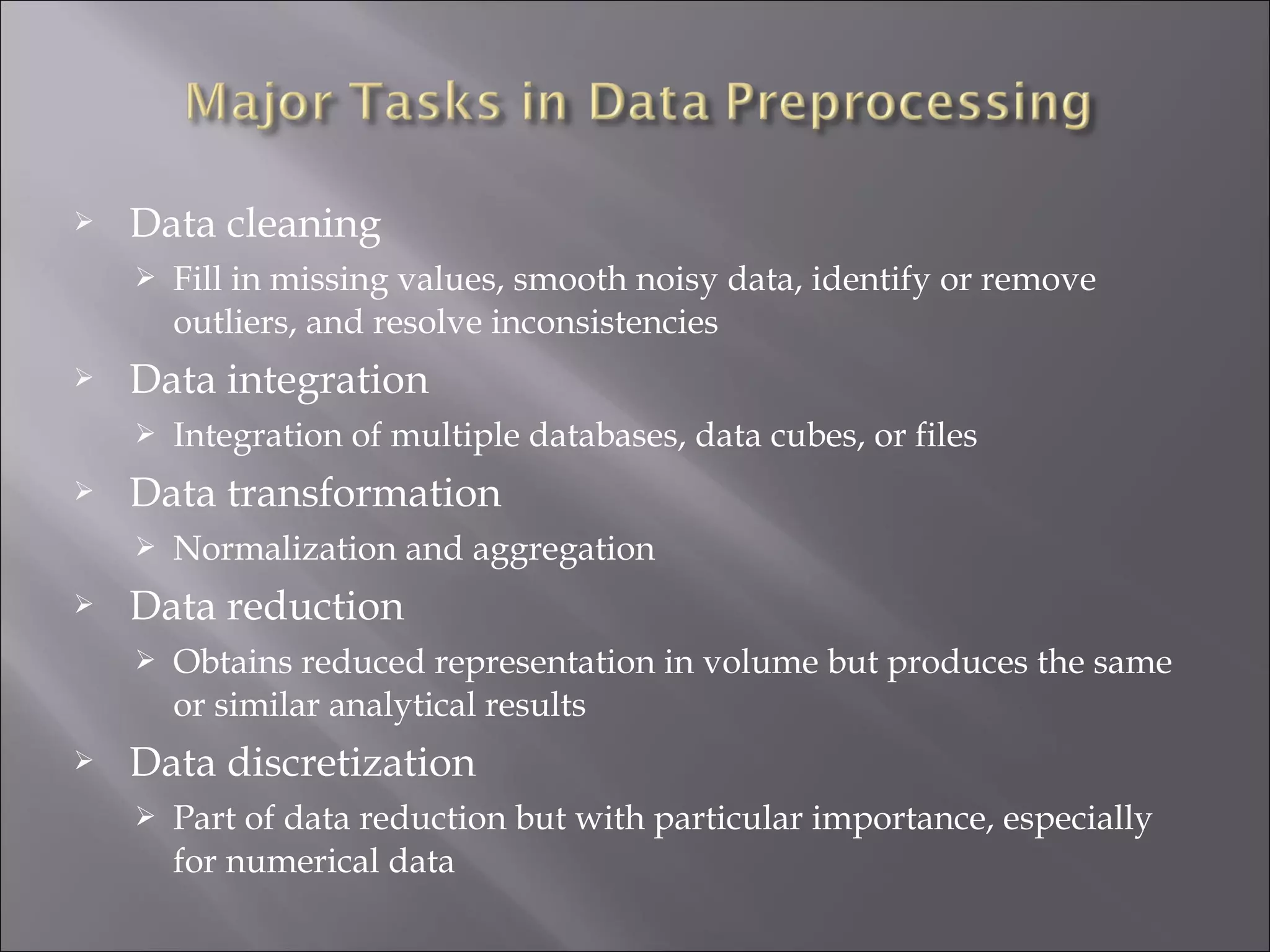 

Data cleaning




Data integration




Normalization and aggregation

Data reduction




Integration of multiple databases, data cubes, or files

Data transformation




Fill in missing values, smooth noisy data, identify or remove
outliers, and resolve inconsistencies

Obtains reduced representation in volume but produces the same
or similar analytical results

Data discretization


Part of data reduction but with particular importance, especially
for numerical data

 