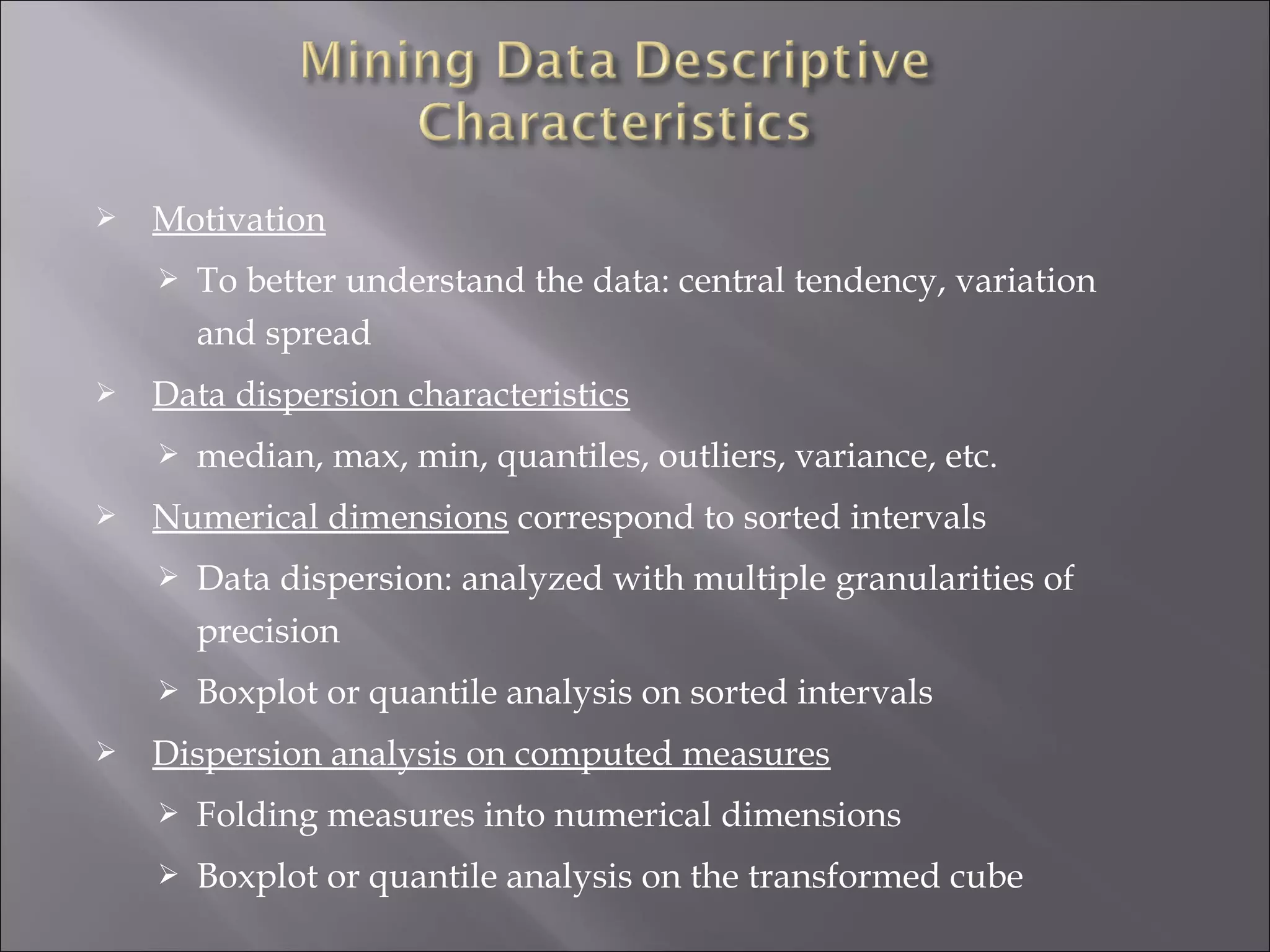 

Motivation




Data dispersion characteristics




To better understand the data: central tendency, variation
and spread
median, max, min, quantiles, outliers, variance, etc.

Numerical dimensions correspond to sorted intervals





Data dispersion: analyzed with multiple granularities of
precision
Boxplot or quantile analysis on sorted intervals

Dispersion analysis on computed measures


Folding measures into numerical dimensions



Boxplot or quantile analysis on the transformed cube

 