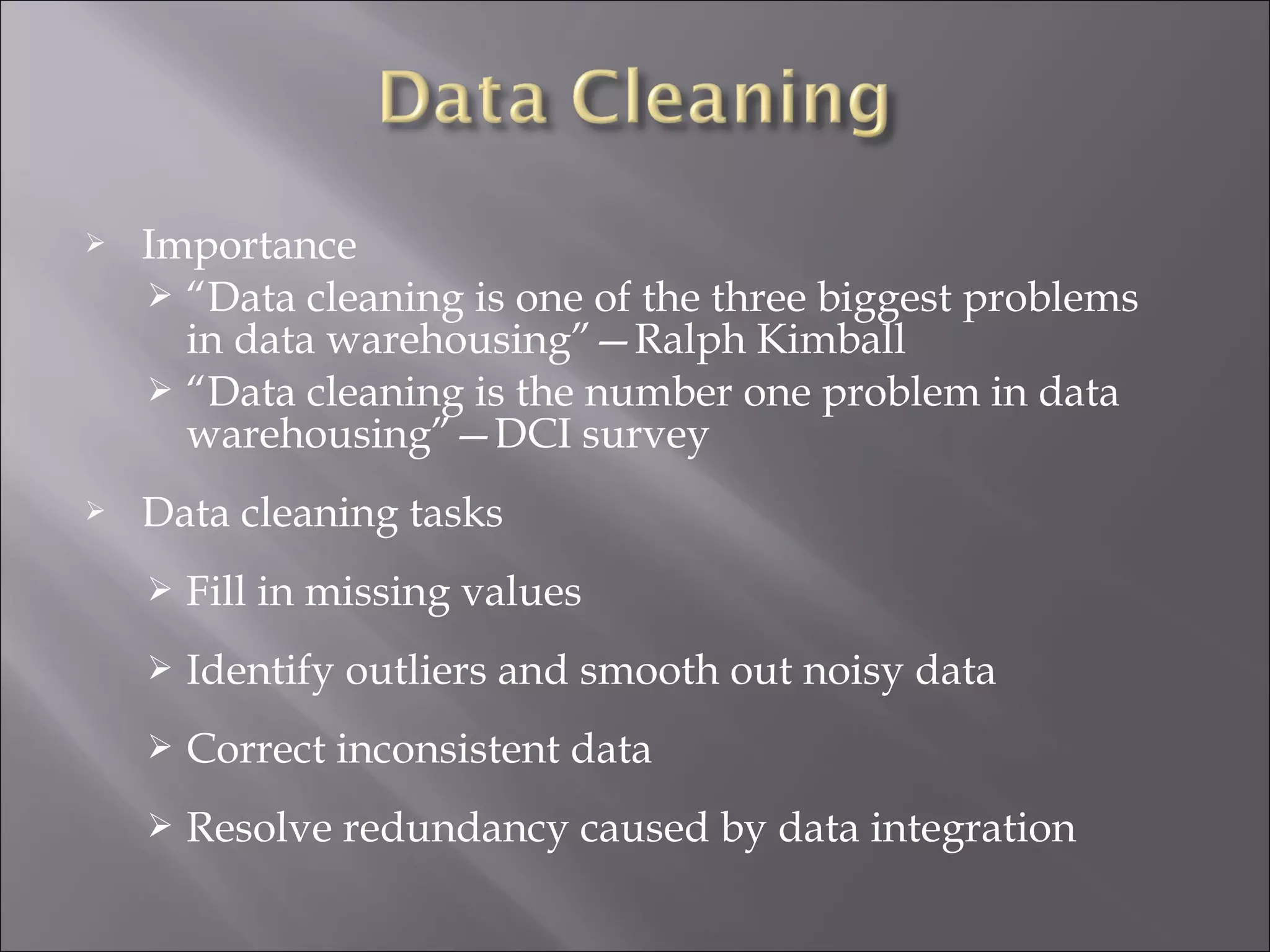 

Importance
 “Data cleaning is one of the three biggest problems
in data warehousing”—Ralph Kimball
 “Data cleaning is the number one problem in data
warehousing”—DCI survey



Data cleaning tasks


Fill in missing values



Identify outliers and smooth out noisy data



Correct inconsistent data



Resolve redundancy caused by data integration

 
