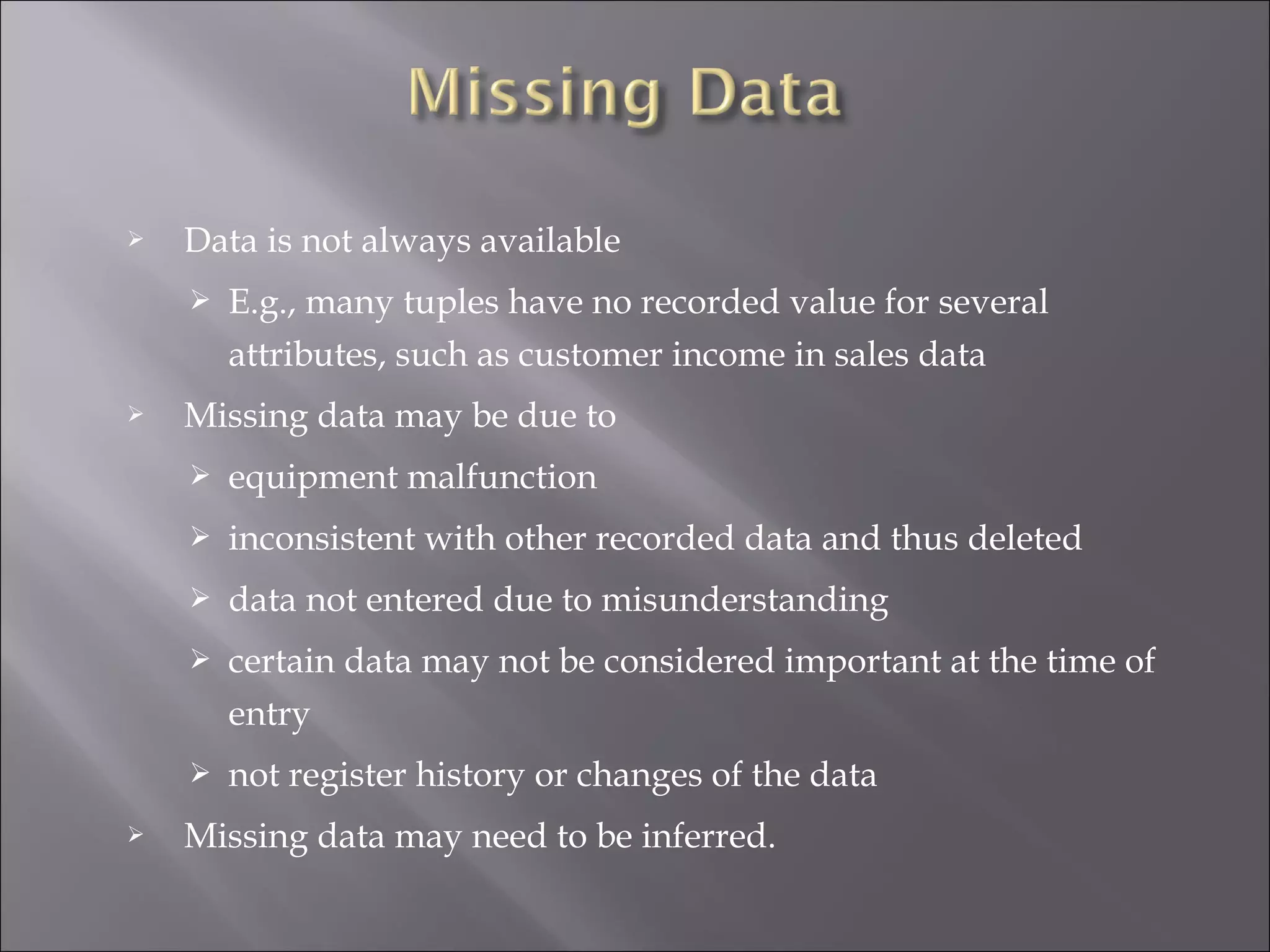 

Data is not always available




E.g., many tuples have no recorded value for several
attributes, such as customer income in sales data

Missing data may be due to



inconsistent with other recorded data and thus deleted



data not entered due to misunderstanding



certain data may not be considered important at the time of
entry




equipment malfunction

not register history or changes of the data

Missing data may need to be inferred.

 