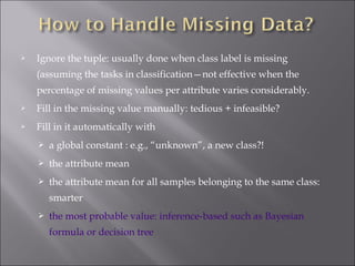 

Ignore the tuple: usually done when class label is missing
(assuming the tasks in classification—not effective when the
percentage of missing values per attribute varies considerably.



Fill in the missing value manually: tedious + infeasible?



Fill in it automatically with


a global constant : e.g., “unknown”, a new class?!



the attribute mean



the attribute mean for all samples belonging to the same class:
smarter



the most probable value: inference-based such as Bayesian
formula or decision tree

 
