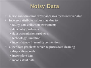 




Noise: random error or variance in a measured variable
Incorrect attribute values may due to
 faulty data collection instruments
 data entry problems
 data transmission problems
 technology limitation
 inconsistency in naming convention
Other data problems which requires data cleaning
 duplicate records
 incomplete data
 inconsistent data

 